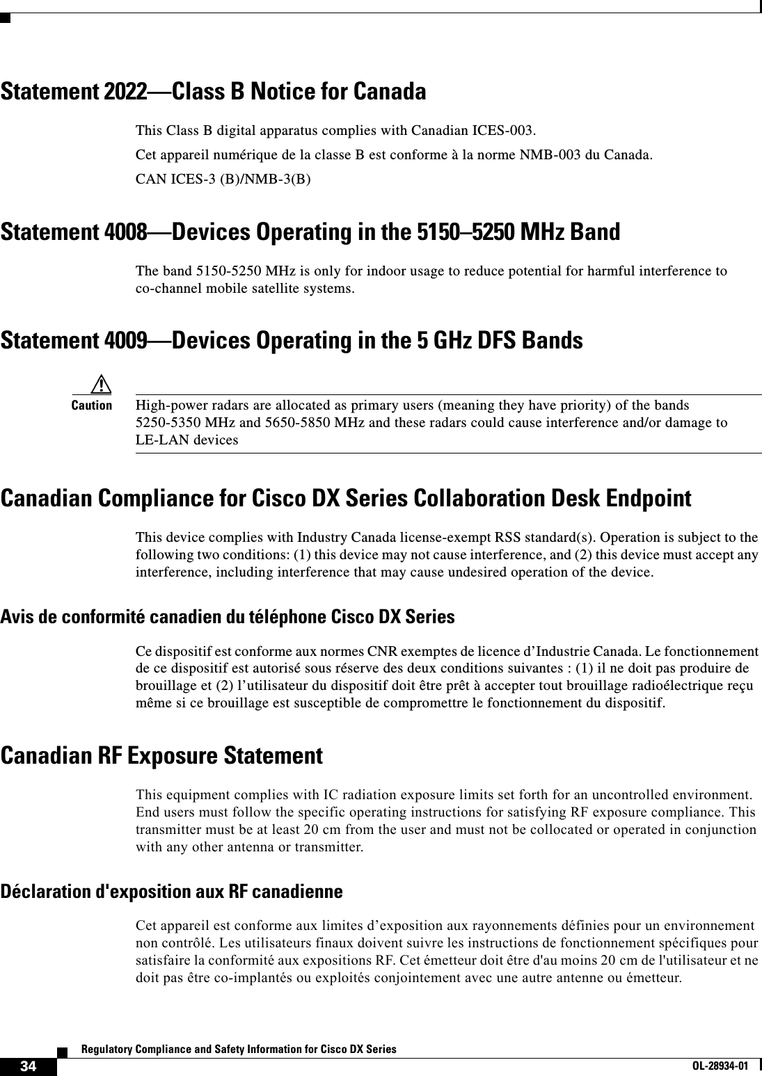  34Regulatory Compliance and Safety Information for Cisco DX SeriesOL-28934-01Statement 2022—Class B Notice for CanadaThis Class B digital apparatus complies with Canadian ICES-003.Cet appareil numérique de la classe B est conforme à la norme NMB-003 du Canada.CAN ICES-3 (B)/NMB-3(B)Statement 4008—Devices Operating in the 5150–5250 MHz BandThe band 5150-5250 MHz is only for indoor usage to reduce potential for harmful interference to co-channel mobile satellite systems.Statement 4009—Devices Operating in the 5 GHz DFS BandsCaution High-power radars are allocated as primary users (meaning they have priority) of the bands 5250-5350 MHz and 5650-5850 MHz and these radars could cause interference and/or damage to LE-LAN devicesCanadian Compliance for Cisco DX Series Collaboration Desk EndpointThis device complies with Industry Canada license-exempt RSS standard(s). Operation is subject to the following two conditions: (1) this device may not cause interference, and (2) this device must accept any interference, including interference that may cause undesired operation of the device.Avis de conformité canadien du téléphone Cisco DX SeriesCe dispositif est conforme aux normes CNR exemptes de licence d’Industrie Canada. Le fonctionnement de ce dispositif est autorisé sous réserve des deux conditions suivantes : (1) il ne doit pas produire de brouillage et (2) l’utilisateur du dispositif doit être prêt à accepter tout brouillage radioélectrique reçu même si ce brouillage est susceptible de compromettre le fonctionnement du dispositif.Canadian RF Exposure StatementThis equipment complies with IC radiation exposure limits set forth for an uncontrolled environment. End users must follow the specific operating instructions for satisfying RF exposure compliance. This transmitter must be at least 20 cm from the user and must not be collocated or operated in conjunction with any other antenna or transmitter.Déclaration d&apos;exposition aux RF canadienneCet appareil est conforme aux limites d’exposition aux rayonnements définies pour un environnement non contrôlé. Les utilisateurs finaux doivent suivre les instructions de fonctionnement spécifiques pour satisfaire la conformité aux expositions RF. Cet émetteur doit être d&apos;au moins 20 cm de l&apos;utilisateur et ne doit pas être co-implantés ou exploités conjointement avec une autre antenne ou émetteur.
