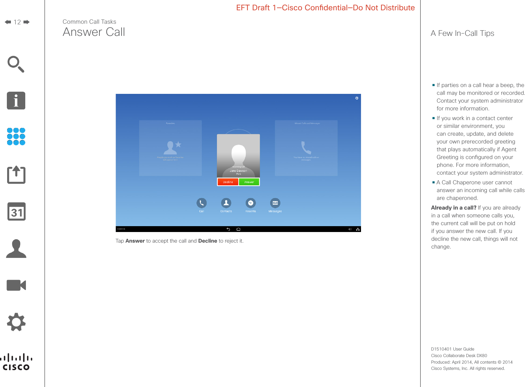 12D1510401 User Guide  Cisco Collaborate Desk DX80Produced: April 2014, All contents © 2014  Cisco Systems, Inc. All rights reserved. EFT Draft 1—Cisco Condential—Do Not DistributeCommon Call TasksAnswer Call A Few In-Call Tips• If parties on a call hear a beep, the call may be monitored or recorded. Contact your system administrator for more information.• If you work in a contact center or similar environment, you can create, update, and delete your own prerecorded greeting that plays automatically if Agent Greeting is congured on your phone. For more information, contact your system administrator.• A Call Chaperone user cannot answer an incoming call while calls are chaperoned.Already in a call? If you are already in a call when someone calls you, the current call will be put on hold if you answer the new call. If you decline the new call, things will not change.Tap Answer to accept the call and Decline to reject it.
