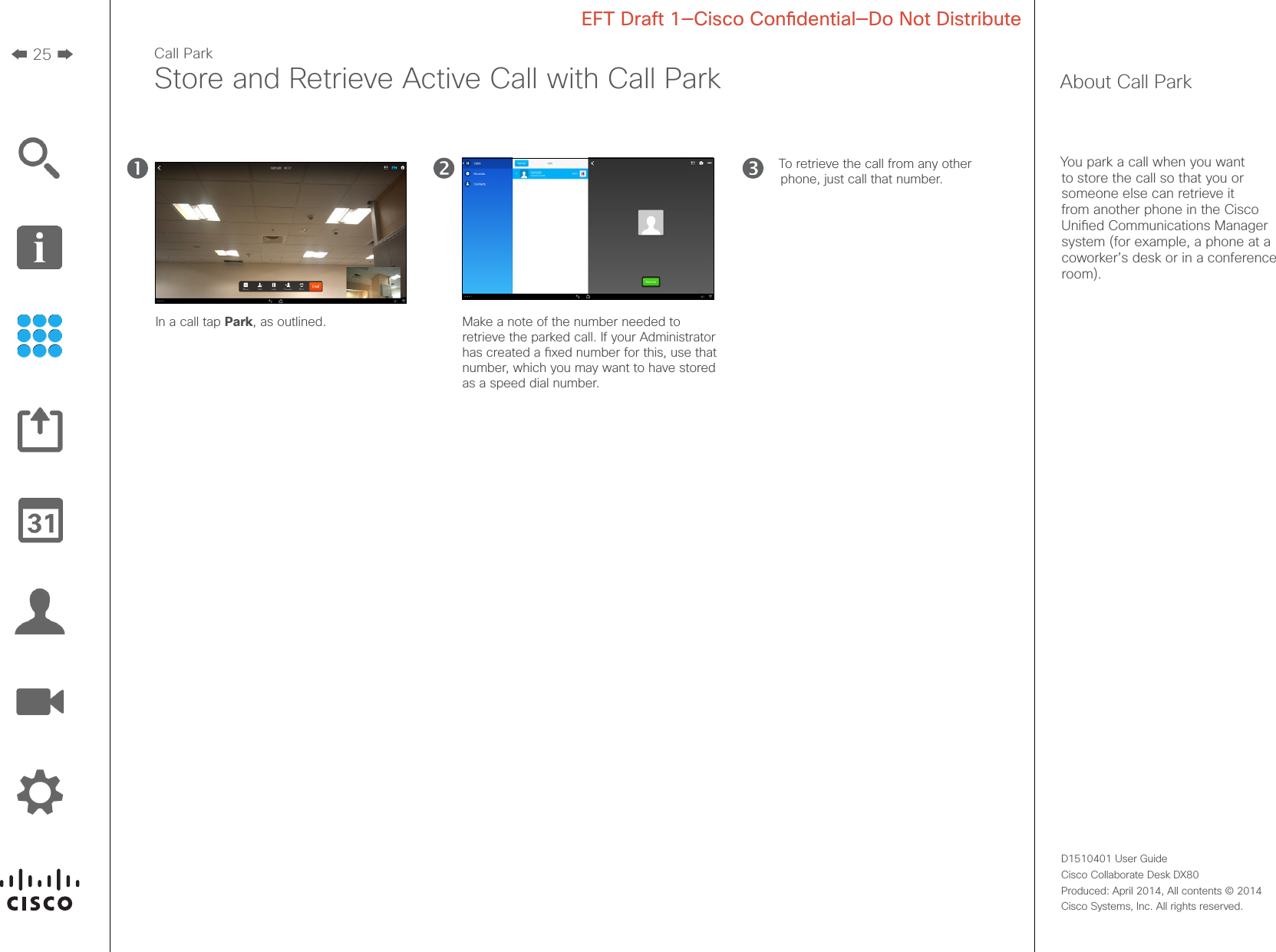 25D1510401 User Guide  Cisco Collaborate Desk DX80Produced: April 2014, All contents © 2014  Cisco Systems, Inc. All rights reserved. EFT Draft 1—Cisco Condential—Do Not DistributeCall ParkStore and Retrieve Active Call with Call Park About Call ParkYou park a call when you want to store the call so that you or someone else can retrieve it from another phone in the Cisco Unied Communications Manager system (for example, a phone at a coworker’s desk or in a conference room).In a call tap Park, as outlined. Make a note of the number needed to retrieve the parked call. If your Administrator has created a xed number for this, use that number, which you may want to have stored as a speed dial number.To retrieve the call from any other phone, just call that number. 