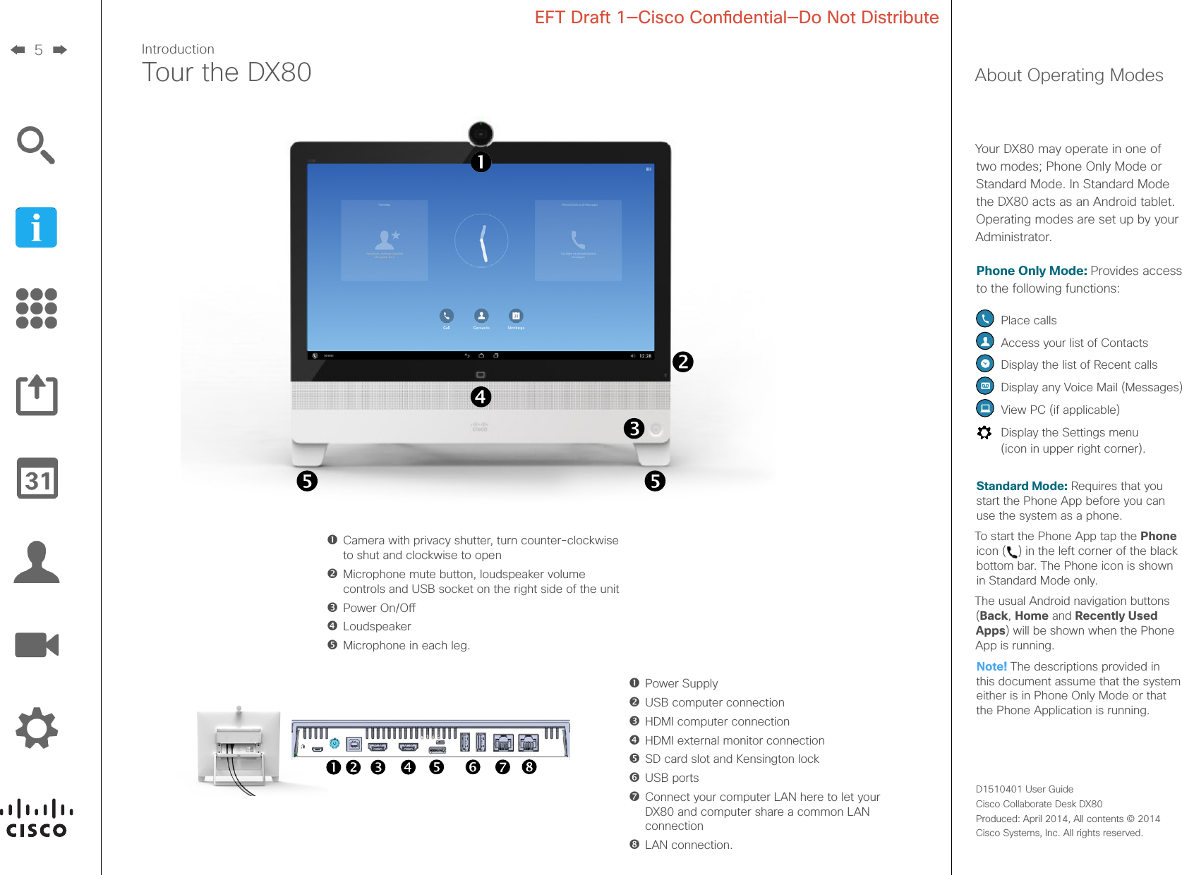 5D1510401 User Guide  Cisco Collaborate Desk DX80Produced: April 2014, All contents © 2014  Cisco Systems, Inc. All rights reserved. EFT Draft 1—Cisco Condential—Do Not DistributeIntroductionTour the DX80Camera with privacy shutter, turn counter-clockwise to shut and clockwise to openMicrophone mute button, loudspeaker volume controls and USB socket on the right side of the unitPower On/OLoudspeakerMicrophone in each leg.  Power Supply  USB computer connection  HDMI computer connection  HDMI external monitor connection  SD card slot and Kensington lock   USB  ports  Connect your computer LAN here to let your DX80 and computer share a common LAN connection   LAN  connection.About Operating ModesYour DX80 may operate in one of two modes; Phone Only Mode or Standard Mode. In Standard Mode the DX80 acts as an Android tablet. Operating modes are set up by your Administrator.Phone Only Mode: Provides access to the following functions:  Place calls Access your list of Contacts  Display the list of Recent calls  Display any Voice Mail (Messages)  View PC (if applicable)  Display the Settings menu  (icon in upper right corner).Standard Mode: Requires that you start the Phone App before you can use the system as a phone. To start the Phone App tap the Phone icon ( ) in the left corner of the black bottom bar. The Phone icon is shown in Standard Mode only.The usual Android navigation buttons (Back, Home and Recently Used Apps) will be shown when the Phone App is running.Note! The descriptions provided in this document assume that the system either is in Phone Only Mode or that the Phone Application is running.