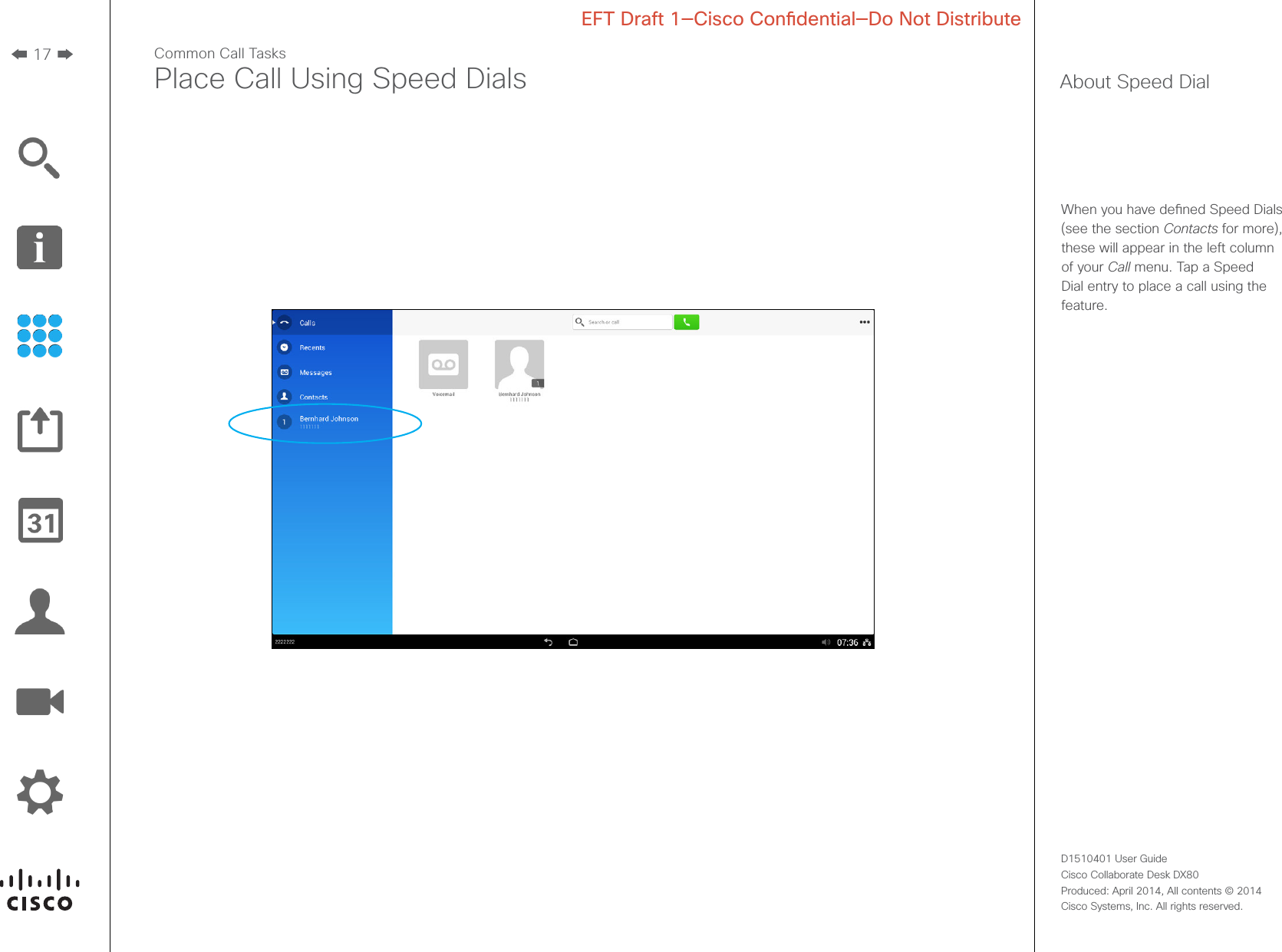 17D1510401 User Guide  Cisco Collaborate Desk DX80Produced: April 2014, All contents © 2014  Cisco Systems, Inc. All rights reserved. EFT Draft 1—Cisco Condential—Do Not DistributeCommon Call TasksPlace Call Using Speed Dials About Speed DialWhen you have dened Speed Dials (see the section Contacts for more), these will appear in the left column of your Call menu. Tap a Speed Dial entry to place a call using the feature.