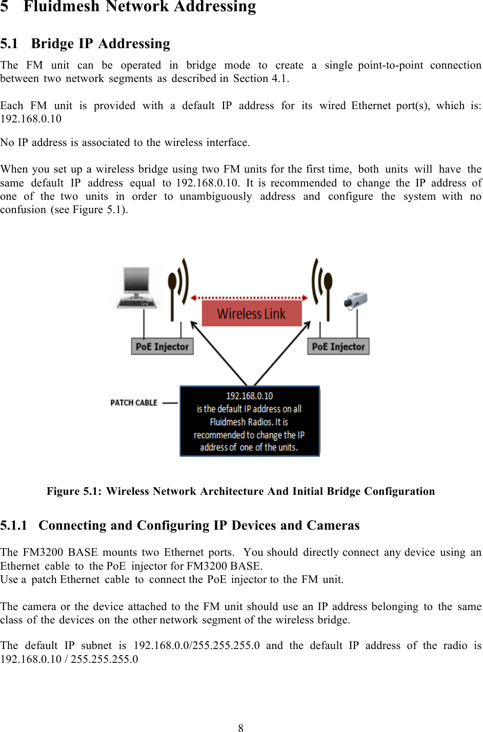  8  5 Fluidmesh Network Addressing 5.1 Bridge IP Addressing The FM unit can be operated in bridge mode to create  a  single point-to-point connection between two network segments as described in Section 4.1.  Each FM unit is provided with a default IP address for its wired  Ethernet  port(s), which is:  192.168.0.10  No IP address is associated to the wireless interface.  When you set up a wireless bridge using two FM units for the first time, both units will have the same default IP address equal to 192.168.0.10. It is recommended to change the IP address of one of the  two units in order to unambiguously address and configure the system  with no confusion (see Figure 5.1).     Figure 5.1: Wireless Network Architecture And Initial Bridge Configuration 5.1.1 Connecting and Configuring IP Devices and Cameras  The FM3200 BASE mounts  two Ethernet ports.   You should directly connect any device using an Ethernet cable to the PoE injector for FM3200 BASE. Use a patch Ethernet cable to connect the PoE injector to the FM unit.  The camera or the device attached to the FM unit should use an IP address belonging to the same class of the devices on the other network segment of the wireless bridge.  The default IP subnet is 192.168.0.0/255.255.255.0 and  the  default  IP  address  of  the  radio  is 192.168.0.10 / 255.255.255.0 