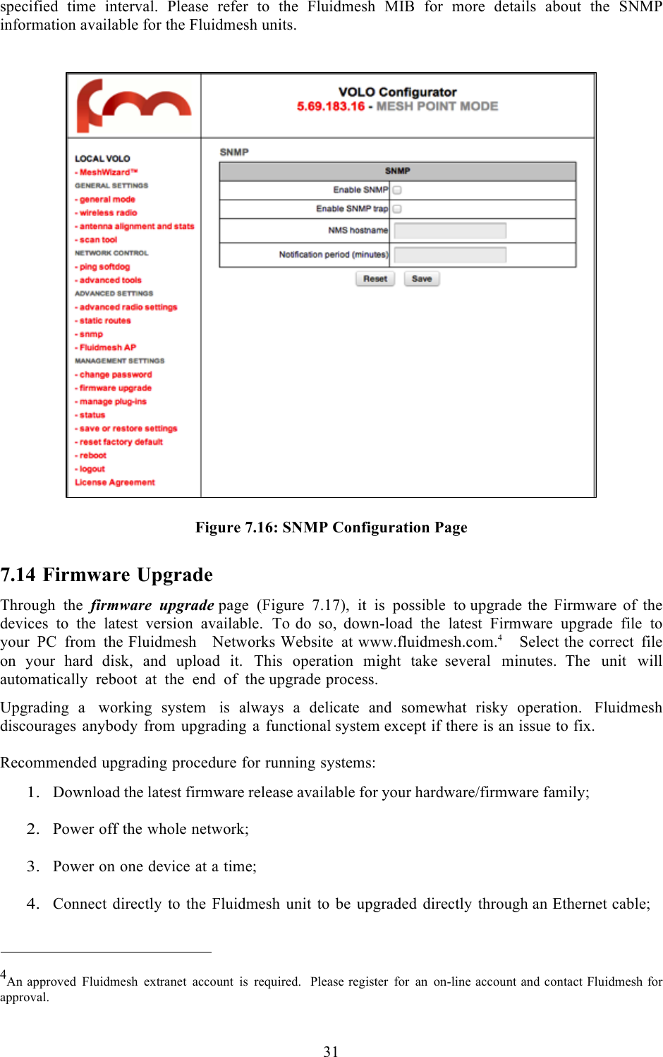  31  specified  time  interval.  Please  refer  to  the  Fluidmesh  MIB  for  more  details  about  the  SNMP information available for the Fluidmesh units.     Figure 7.16: SNMP Configuration Page 7.14 Firmware Upgrade Through the firmware upgrade page  (Figure 7.17), it is possible to upgrade the Firmware of the devices to the latest version available. To do so, down-load the latest Firmware upgrade file to your PC from the Fluidmesh   Networks Website at www.fluidmesh.com.4   Select the correct file on your hard disk, and upload it. This operation might take several minutes. The unit will automatically reboot at the end of the upgrade process.  Upgrading  a working  system is  always  a  delicate  and somewhat  risky  operation. Fluidmesh discourages anybody from upgrading a  functional system except if there is an issue to fix.  Recommended upgrading procedure for running systems:  1. Download the latest firmware release available for your hardware/firmware family;  2. Power off the whole network;  3. Power on one device at a time;  4. Connect directly to the Fluidmesh unit to be upgraded directly through an Ethernet cable;    4An approved Fluidmesh extranet account is required.  Please register for an on-line account and contact Fluidmesh for approval.  