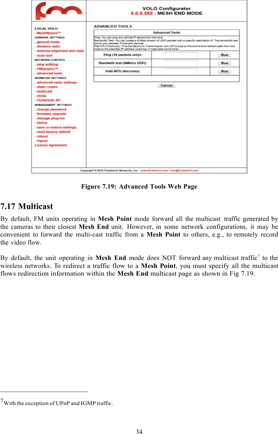  34     Figure 7.19:  Advanced Tools Web Page 7.17 Multicast By default, FM units operating in Mesh Point mode forward all the multicast traffic generated by the cameras to their closest Mesh End unit. However, in some network configurations, it may be convenient to forward the multi-cast traffic from a Mesh Point to others, e.g., to remotely record the video flow.  By default, the unit operating in Mesh End mode does NOT forward any multicast traffic7 to the wireless networks.  To redirect a traffic flow to a Mesh Point, you must specify all the multicast flows redirection information within the Mesh End multicast page as shown in Fig 7.19.                   7With the exception of UPnP and IGMP traffic.  