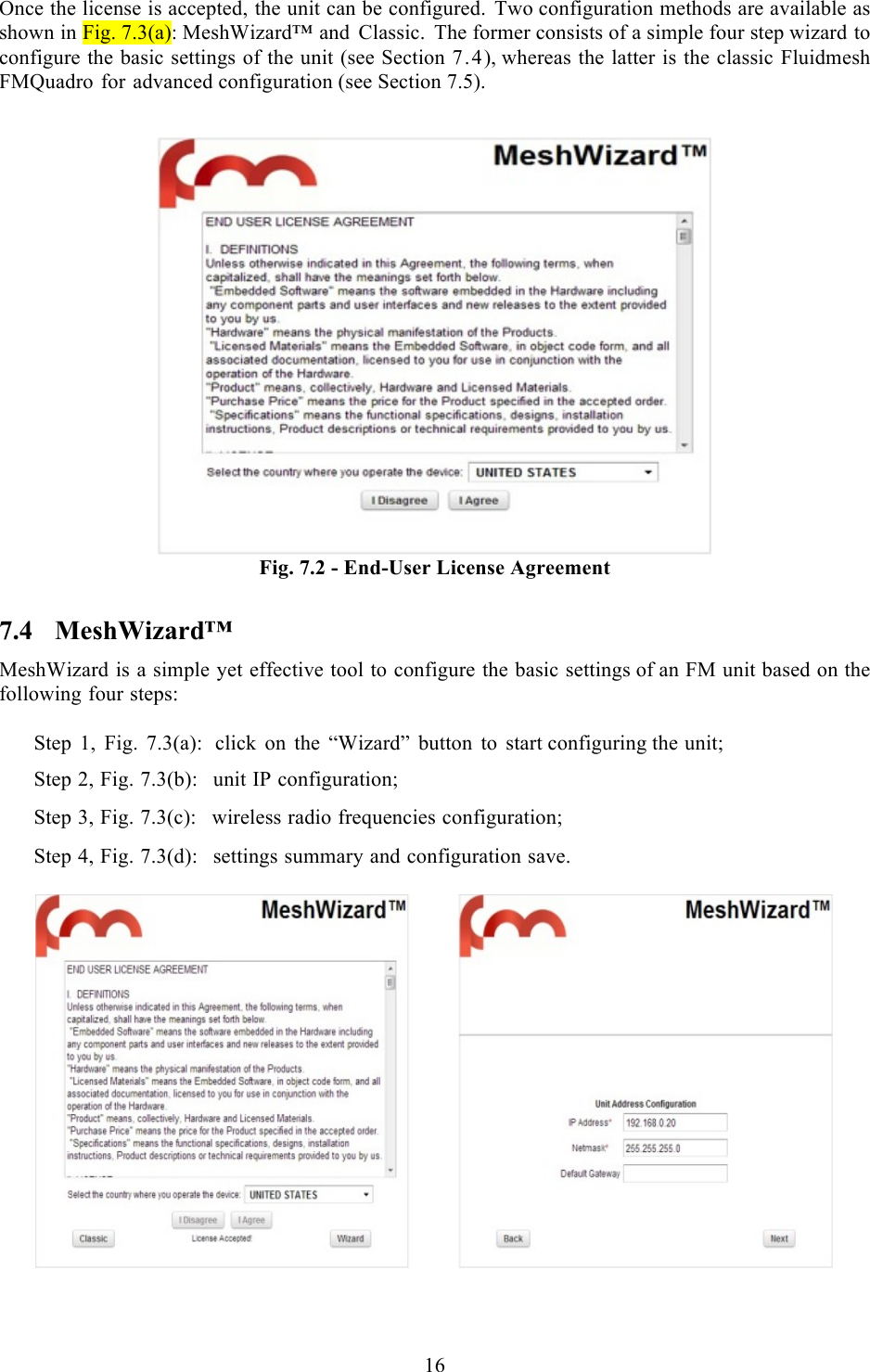  16   Once the license is accepted, the unit can be configured. Two configuration methods are available as shown in Fig. 7.3(a): MeshWizard™ and Classic. The former consists of a simple four step wizard to configure the basic settings of the unit (see Section 7.4), whereas the latter is the classic Fluidmesh FMQuadro for advanced configuration (see Section 7.5).    Fig. 7.2 - End-User License Agreement 7.4 MeshWizard™ MeshWizard is a simple yet effective tool to configure the basic settings of an FM unit based on the following four steps:  Step 1, Fig. 7.3(a):  click on the “Wizard” button to start configuring the unit;  Step 2, Fig. 7.3(b):  unit IP configuration;  Step 3, Fig. 7.3(c):  wireless radio frequencies configuration;  Step 4, Fig. 7.3(d):  settings summary and configuration save.     