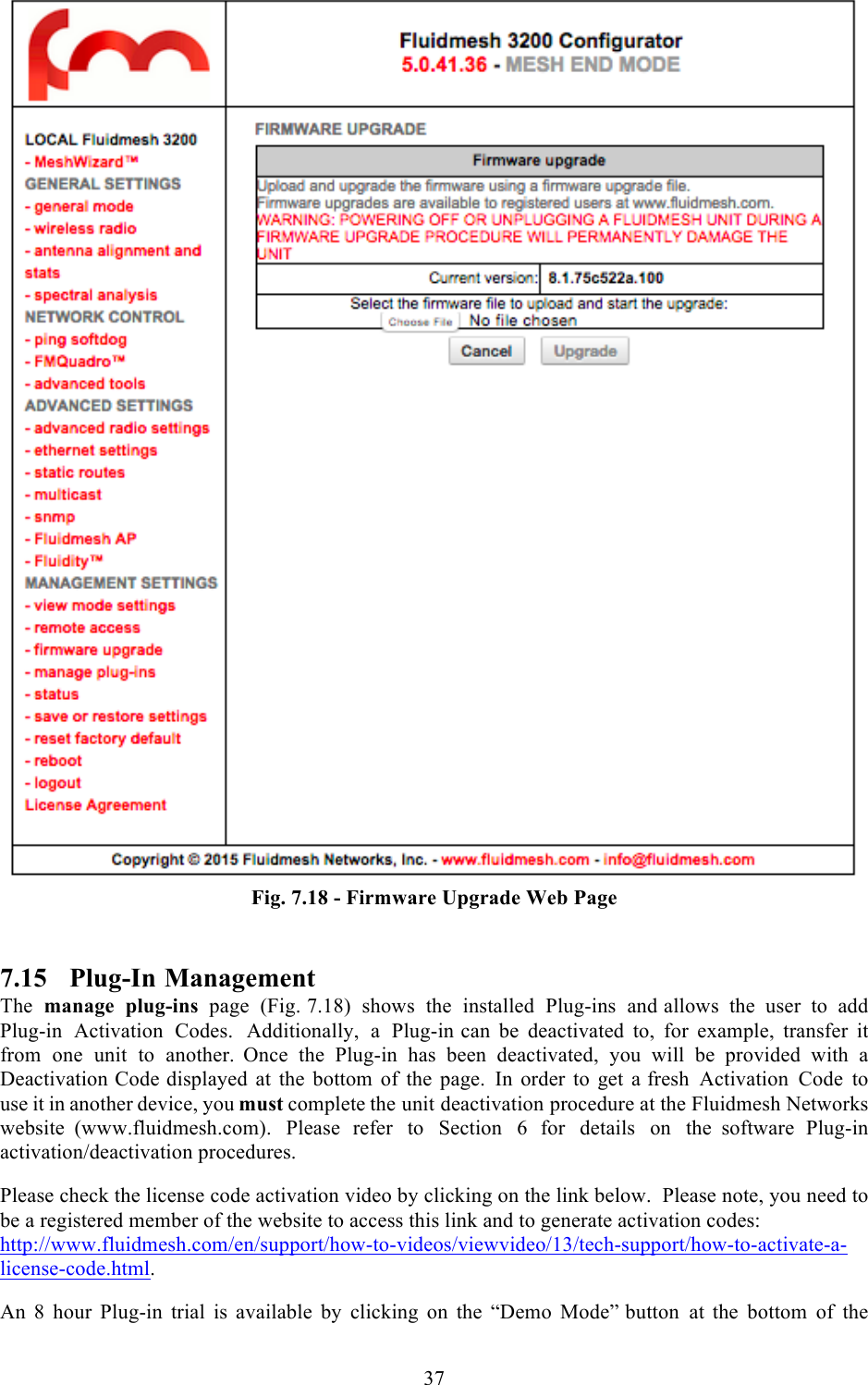  37   Fig. 7.18 - Firmware Upgrade Web Page  7.15 Plug-In Management The manage plug-ins page  (Fig. 7.18)  shows the installed Plug-ins and allows the user to add Plug-in Activation Codes.  Additionally,  a  Plug-in can be deactivated to, for example, transfer it from one unit to another.  Once the Plug-in has been deactivated, you will be provided with a Deactivation Code displayed at the bottom of the page. In order to get a fresh Activation Code to use it in another device, you must complete the unit deactivation procedure at the Fluidmesh Networks website  (www.fluidmesh.com). Please refer to Section  6   for details on the  software Plug-in activation/deactivation procedures.  Please check the license code activation video by clicking on the link below.  Please note, you need to be a registered member of the website to access this link and to generate activation codes: http://www.fluidmesh.com/en/support/how-to-videos/viewvideo/13/tech-support/how-to-activate-a-license-code.html.  An  8  hour  Plug-in trial is available by clicking on the “Demo Mode” button at the bottom of the 
