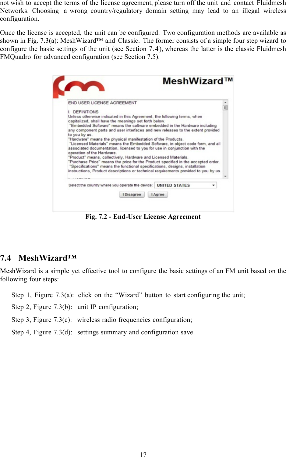  17  not wish to accept the terms of the license agreement, please turn off the unit and contact Fluidmesh Networks. Choosing a  wrong country/regulatory domain setting may lead to an illegal wireless configuration.  Once the license is accepted, the unit can be configured. Two configuration methods are available as shown in Fig. 7.3(a): MeshWizard™ and Classic. The former consists of a simple four step wizard to configure the basic settings of the unit (see Section 7.4), whereas the latter is the classic Fluidmesh FMQuadro for advanced configuration (see Section 7.5).    Fig. 7.2 - End-User License Agreement   7.4 MeshWizard™ MeshWizard is a simple yet effective tool to configure the basic settings of an FM unit based on the following four steps:  Step 1, Figure 7.3(a):  click on the “Wizard” button to start configuring the unit;  Step 2, Figure 7.3(b):  unit IP configuration;  Step 3, Figure 7.3(c):  wireless radio frequencies configuration;  Step 4, Figure 7.3(d):  settings summary and configuration save.   