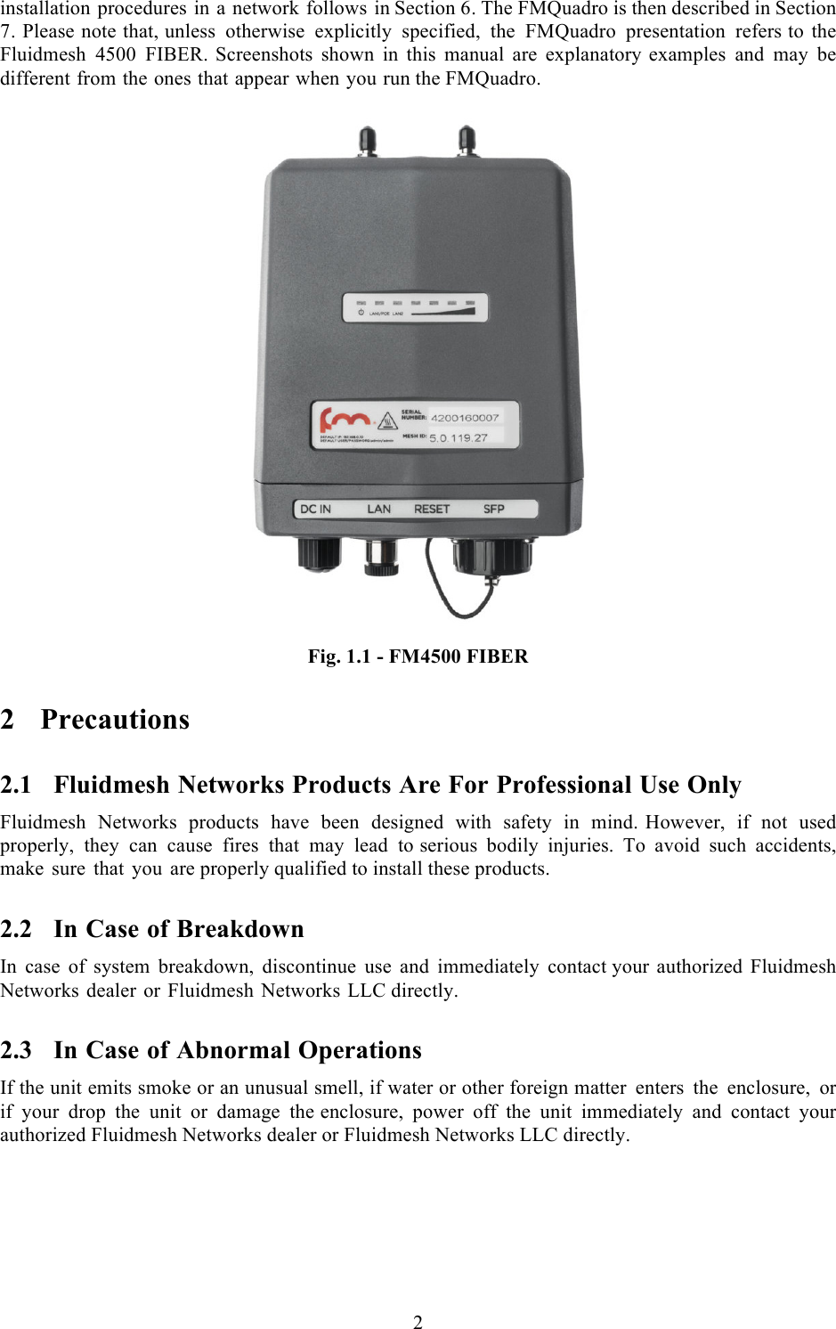 2  installation procedures in a network follows in Section 6. The FMQuadro is then described in Section 7. Please note that, unless otherwise explicitly specified, the FMQuadro presentation refers to the Fluidmesh 4500 FIBER. Screenshots shown in this manual are explanatory examples and may be different from the ones that appear when you run the FMQuadro.   Fig. 1.1 - FM4500 FIBER 2 Precautions 2.1 Fluidmesh Networks Products Are For Professional Use Only Fluidmesh Networks products have been designed with safety in mind. However, if not used properly, they can cause fires that may lead to serious bodily injuries. To avoid such accidents, make sure that you are properly qualified to install these products. 2.2 In Case of Breakdown In case of system breakdown, discontinue use and immediately contact your authorized Fluidmesh Networks dealer or Fluidmesh Networks LLC directly. 2.3 In Case of Abnormal Operations If the unit emits smoke or an unusual smell, if water or other foreign matter enters the enclosure,  or if your drop the unit or damage the enclosure, power off the unit immediately and contact your authorized Fluidmesh Networks dealer or Fluidmesh Networks LLC directly. 
