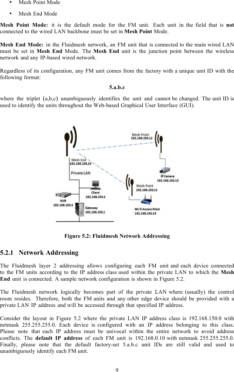  9  • Mesh Point Mode  • Mesh End Mode  Mesh Point Mode: it is the default mode for the FM unit. Each unit in  the  field that is not connected to the wired LAN backbone must be set in Mesh Point Mode.  Mesh End Mode: in the Fluidmesh network, an FM unit that is connected to the main wired LAN must be set in Mesh End Mode. The  Mesh End unit  is the junction point between the wireless network and any IP-based wired network.  Regardless of its configuration, any FM unit comes from the factory with a unique unit ID with the following format:  5.a.b.c  where the triplet (a,b,c)  unambiguously identifies the unit and cannot be changed. The unit ID is used to identify the units throughout the Web-based Graphical User Interface (GUI).    Figure 5.2: Fluidmesh Network Addressing 5.2.1 Network Addressing  The Fluidmesh layer 2 addressing allows configuring each FM unit and each device connected to the FM units according to the IP address class used within the private LAN to which the Mesh End unit is connected. A sample network configuration is shown in Figure 5.2.  The Fluidmesh network logically becomes part of the private LAN  where  (usually) the control room resides.  Therefore, both the FM units and any other edge device should be provided with  a private LAN IP address and will be accessed through that specified IP address.  Consider the layout in Figure 5.2 where the private LAN IP address class is 192.168.150.0 with netmask 255.255.255.0. Each device is  configured with an IP address belonging to this class. Please note that  each IP address must be univocal within the entire network to avoid address conflicts. The default IP address of each FM unit is 192.168.0.10 with netmask 255.255.255.0. Finally, please note that the default factory-set 5.a.b.c unit IDs are still valid and used to unambiguously identify each FM unit.  