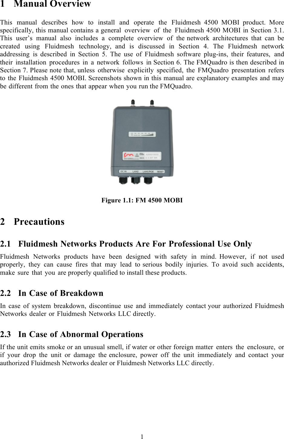  1  1 Manual Overview  This manual describes how to install and operate the Fluidmesh 4500 MOBI product.  More specifically, this manual contains a general overview of the Fluidmesh 4500 MOBI in Section 3.1. This user’s manual also includes  a  complete overview of the network architectures that can be created using Fluidmesh technology,  and is discussed in Section 4. The Fluidmesh network addressing is  described in Section 5. The use of Fluidmesh software plug-ins, their  features, and their installation procedures in a network follows in Section 6. The FMQuadro is then described in Section 7. Please note that, unless otherwise explicitly specified, the FMQuadro presentation refers to the Fluidmesh 4500 MOBI. Screenshots shown in this manual are explanatory examples and may be different from the ones that appear when you run the FMQuadro.   Figure 1.1: FM 4500 MOBI2 Precautions 2.1 Fluidmesh Networks Products Are For Professional Use Only Fluidmesh Networks products have been designed with safety in mind.  However, if not used properly, they can cause fires that may lead to serious bodily injuries. To avoid such accidents, make sure that you are properly qualified to install these products. 2.2 In Case of Breakdown In case of system breakdown, discontinue use and immediately contact your authorized Fluidmesh Networks dealer or Fluidmesh Networks LLC directly. 2.3 In Case of Abnormal Operations If the unit emits smoke or an unusual smell, if water or other foreign matter enters the enclosure,  or if your drop the unit or damage the enclosure, power off the unit immediately and contact your authorized Fluidmesh Networks dealer or Fluidmesh Networks LLC directly. 