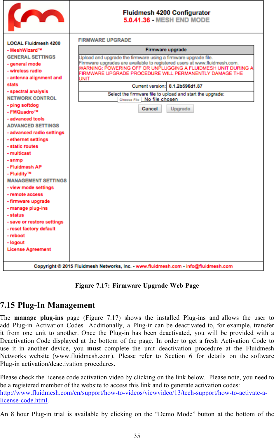  35    Figure 7.17: Firmware Upgrade Web Page 7.15 Plug-In Management The manage plug-ins page  (Figure 7.17) shows the installed Plug-ins and  allows the user to add Plug-in Activation Codes.  Additionally,  a  Plug-in can be deactivated to, for example, transfer it from one unit to another.  Once the Plug-in has been deactivated, you will be provided with a Deactivation Code displayed at the bottom of the page. In order to get a fresh Activation Code to use  it  in  another device, you  must complete  the unit deactivation procedure at the Fluidmesh Networks website  (www.fluidmesh.com). Please refer to Section 6 for details on the  software Plug-in activation/deactivation procedures.  Please check the license code activation video by clicking on the link below.  Please note, you need to be a registered member of the website to access this link and to generate activation codes: http://www.fluidmesh.com/en/support/how-to-videos/viewvideo/13/tech-support/how-to-activate-a-license-code.html.  An  8  hour  Plug-in trial is available by clicking on the “Demo Mode” button at the bottom of the 