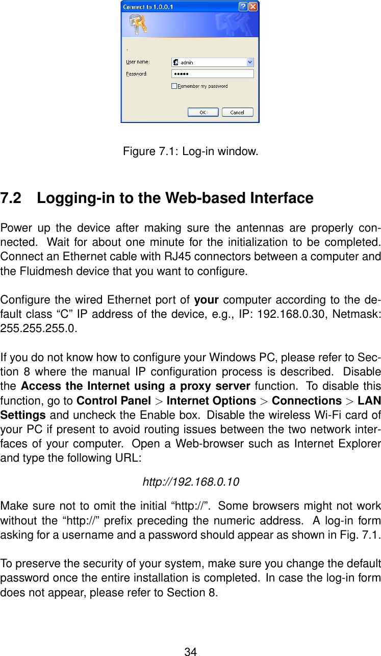 Figure 7.1: Log-in window.7.2 Logging-in to the Web-based InterfacePower up the device after making sure the antennas are properly con-nected. Wait for about one minute for the initialization to be completed.Connect an Ethernet cable with RJ45 connectors between a computer andthe Fluidmesh device that you want to conﬁgure.Conﬁgure the wired Ethernet port of your computer according to the de-fault class “C” IP address of the device, e.g., IP: 192.168.0.30, Netmask:255.255.255.0.If you do not know how to conﬁgure your Windows PC, please refer to Sec-tion 8 where the manual IP conﬁguration process is described. Disablethe Access the Internet using a proxy server function. To disable thisfunction, go to Control Panel &gt;Internet Options &gt;Connections &gt;LANSettings and uncheck the Enable box. Disable the wireless Wi-Fi card ofyour PC if present to avoid routing issues between the two network inter-faces of your computer. Open a Web-browser such as Internet Explorerand type the following URL:http://192.168.0.10Make sure not to omit the initial “http://”. Some browsers might not workwithout the “http://” preﬁx preceding the numeric address. A log-in formasking for a username and a password should appear as shown in Fig. 7.1.To preserve the security of your system, make sure you change the defaultpassword once the entire installation is completed. In case the log-in formdoes not appear, please refer to Section 8.34