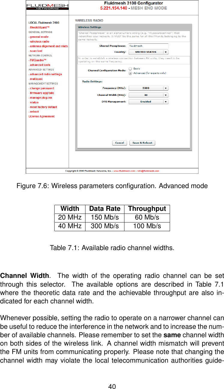 Figure 7.6: Wireless parameters conﬁguration. Advanced modeWidth Data Rate Throughput20 MHz 150 Mb/s 60 Mb/s40 MHz 300 Mb/s 100 Mb/sTable 7.1: Available radio channel widths.Channel Width. The width of the operating radio channel can be setthrough this selector. The available options are described in Table 7.1where the theoretic data rate and the achievable throughput are also in-dicated for each channel width.Whenever possible, setting the radio to operate on a narrower channel canbe useful to reduce the interference in the network and to increase the num-ber of available channels. Please remember to set the same channel widthon both sides of the wireless link. A channel width mismatch will preventthe FM units from communicating properly. Please note that changing thechannel width may violate the local telecommunication authorities guide-40