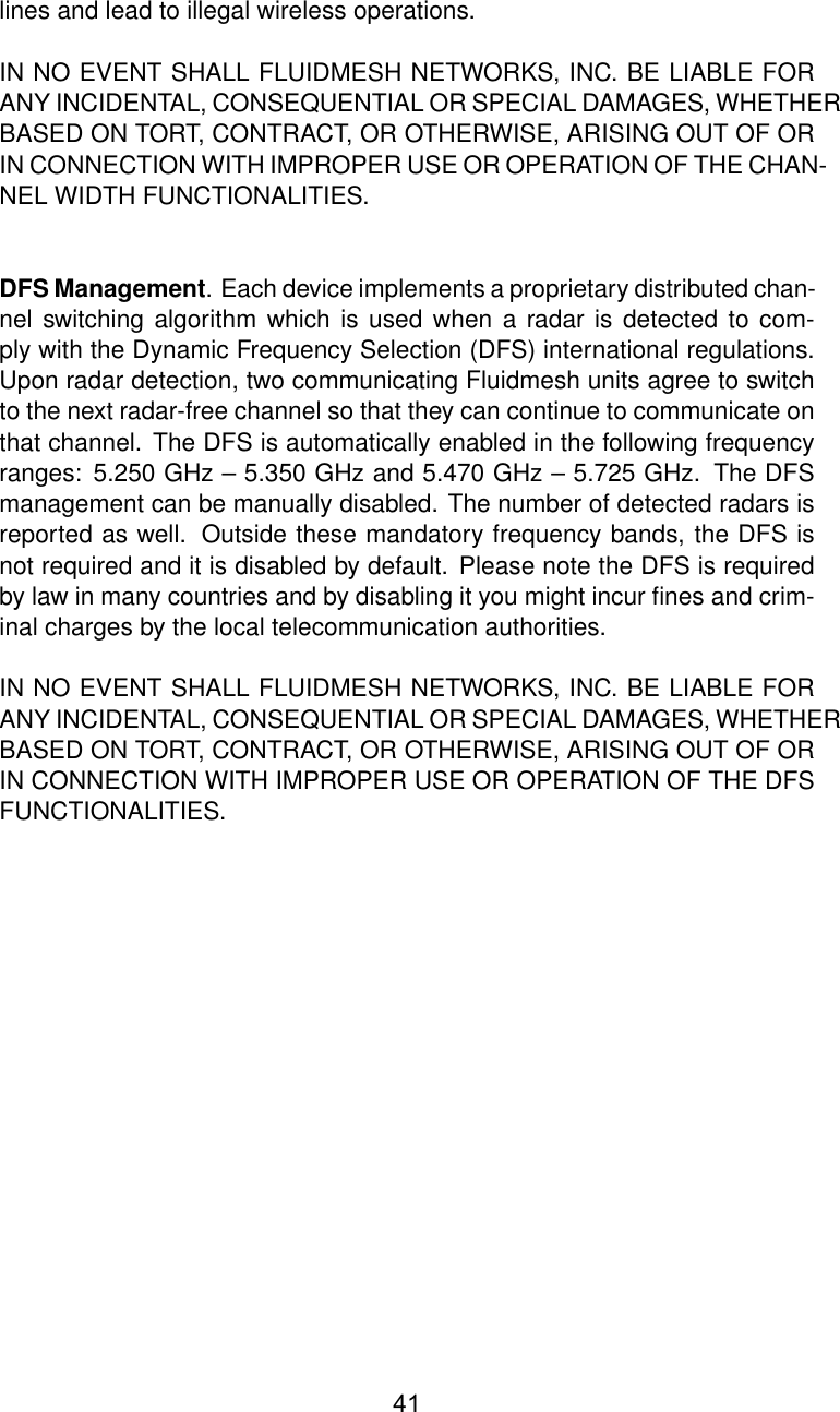 lines and lead to illegal wireless operations.IN NO EVENT SHALL FLUIDMESH NETWORKS, INC. BE LIABLE FORANY INCIDENTAL, CONSEQUENTIAL OR SPECIAL DAMAGES, WHETHERBASED ON TORT, CONTRACT, OR OTHERWISE, ARISING OUT OF ORIN CONNECTION WITH IMPROPER USE OR OPERATION OF THE CHAN-NEL WIDTH FUNCTIONALITIES.DFS Management. Each device implements a proprietary distributed chan-nel switching algorithm which is used when a radar is detected to com-ply with the Dynamic Frequency Selection (DFS) international regulations.Upon radar detection, two communicating Fluidmesh units agree to switchto the next radar-free channel so that they can continue to communicate onthat channel. The DFS is automatically enabled in the following frequencyranges: 5.250 GHz – 5.350 GHz and 5.470 GHz – 5.725 GHz. The DFSmanagement can be manually disabled. The number of detected radars isreported as well. Outside these mandatory frequency bands, the DFS isnot required and it is disabled by default. Please note the DFS is requiredby law in many countries and by disabling it you might incur ﬁnes and crim-inal charges by the local telecommunication authorities.IN NO EVENT SHALL FLUIDMESH NETWORKS, INC. BE LIABLE FORANY INCIDENTAL, CONSEQUENTIAL OR SPECIAL DAMAGES, WHETHERBASED ON TORT, CONTRACT, OR OTHERWISE, ARISING OUT OF ORIN CONNECTION WITH IMPROPER USE OR OPERATION OF THE DFSFUNCTIONALITIES.41