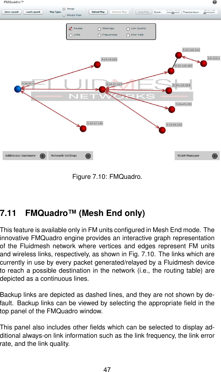 Figure 7.10: FMQuadro.7.11 FMQuadro™ (Mesh End only)This feature is available only in FM units conﬁgured in Mesh End mode. Theinnovative FMQuadro engine provides an interactive graph representationof the Fluidmesh network where vertices and edges represent FM unitsand wireless links, respectively, as shown in Fig. 7.10. The links which arecurrently in use by every packet generated/relayed by a Fluidmesh deviceto reach a possible destination in the network (i.e., the routing table) aredepicted as a continuous lines.Backup links are depicted as dashed lines, and they are not shown by de-fault. Backup links can be viewed by selecting the appropriate ﬁeld in thetop panel of the FMQuadro window.This panel also includes other ﬁelds which can be selected to display ad-ditional always-on link information such as the link frequency, the link errorrate, and the link quality.47