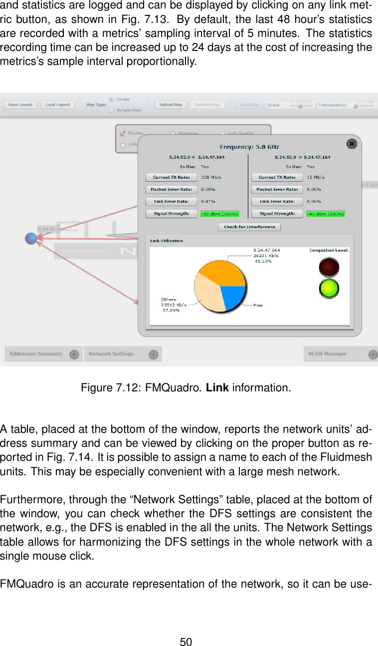 and statistics are logged and can be displayed by clicking on any link met-ric button, as shown in Fig. 7.13. By default, the last 48 hour’s statisticsare recorded with a metrics’ sampling interval of 5 minutes. The statisticsrecording time can be increased up to 24 days at the cost of increasing themetrics’s sample interval proportionally.Figure 7.12: FMQuadro. Link information.A table, placed at the bottom of the window, reports the network units’ ad-dress summary and can be viewed by clicking on the proper button as re-ported in Fig. 7.14. It is possible to assign a name to each of the Fluidmeshunits. This may be especially convenient with a large mesh network.Furthermore, through the “Network Settings” table, placed at the bottom ofthe window, you can check whether the DFS settings are consistent thenetwork, e.g., the DFS is enabled in the all the units. The Network Settingstable allows for harmonizing the DFS settings in the whole network with asingle mouse click.FMQuadro is an accurate representation of the network, so it can be use-50