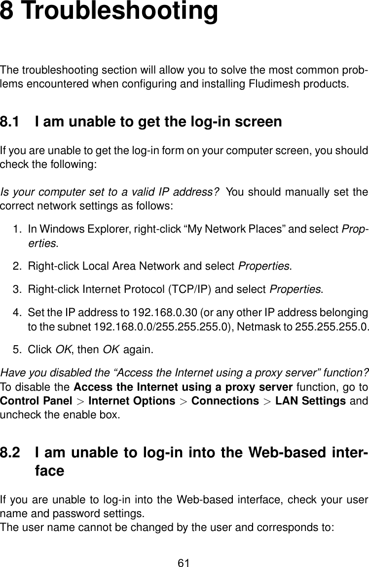 8 TroubleshootingThe troubleshooting section will allow you to solve the most common prob-lems encountered when conﬁguring and installing Fludimesh products.8.1 I am unable to get the log-in screenIf you are unable to get the log-in form on your computer screen, you shouldcheck the following:Is your computer set to a valid IP address? You should manually set thecorrect network settings as follows:1. In Windows Explorer, right-click “My Network Places” and select Prop-erties.2. Right-click Local Area Network and select Properties.3. Right-click Internet Protocol (TCP/IP) and select Properties.4. Set the IP address to 192.168.0.30 (or any other IP address belongingto the subnet 192.168.0.0/255.255.255.0), Netmask to 255.255.255.0.5. Click OK, then OK again.Have you disabled the “Access the Internet using a proxy server” function?To disable the Access the Internet using a proxy server function, go toControl Panel &gt;Internet Options &gt;Connections &gt;LAN Settings anduncheck the enable box.8.2 I am unable to log-in into the Web-based inter-faceIf you are unable to log-in into the Web-based interface, check your username and password settings.The user name cannot be changed by the user and corresponds to:61