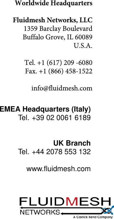 Worldwide HeadquartersFluidmesh Networks, LLC1359 Barclay BoulevardBuffalo Grove, IL 60089U.S.A.Tel. +1 (617) 209 -6080Fax. +1 (866) 458-1522info@fluidmesh.comEMEA Headquarters (Italy)Tel. +39 02 0061 6189UK BranchTel. +44 2078 553 132www.ﬂuidmesh.com