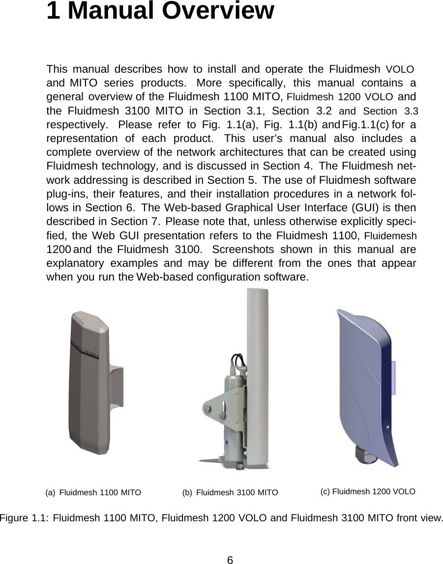 1 Manual OverviewThis  manual  describes  how  to  install  and  operate  the  Fluidmesh  VOLO and  MITO  series  products.  More  specifically,  this  manual  contains  a general overview of the Fluidmesh 1100 MITO, Fluidmesh 1200 VOLO and the  Fluidmesh  3100  MITO  in  Section  3.1,  Section  3.2  and  Section  3.3 respectively.  Please  refer  to  Fig.  1.1(a),  Fig.  1.1(b) and Fig.1.1(c) for  a representation  of  each  product.  This  user’s  manual  also  includes  a complete overview of the network architectures that can be created using Fluidmesh technology, and is discussed in Section 4.  The Fluidmesh net-work addressing is described in Section 5. The use of Fluidmesh software plug-ins, their features,  and their installation procedures in a network fol-lows in Section 6.  The Web-based Graphical User Interface (GUI) is then described in Section 7. Please note that, unless otherwise explicitly speci-fied, the Web GUI presentation refers to the Fluidmesh 1100, Fluidemesh 1200  and  the Fluidmesh  3100.  Screenshots  shown  in  this  manual  are explanatory  examples  and  may  be  different  from  the  ones  that  appear when you run the Web-based configuration software.(a)  Fluidmesh 1100 MITO                  (b)  Fluidmesh 3100 MITO         (c) Fluidmesh 1200 VOLOFigure 1.1: Fluidmesh 1100 MITO, Fluidmesh 1200 VOLO and Fluidmesh 3100 MITO front view.6