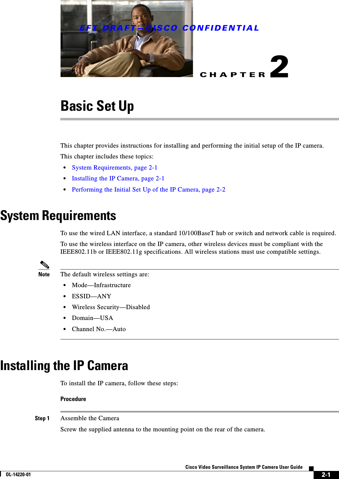 CHAPTEREFT DRAFT—CISCO CONFIDENTIAL2-1Cisco Video Surveillance System IP Camera User GuideOL-14220-012Basic Set UpThis chapter provides instructions for installing and performing the initial setup of the IP camera.This chapter includes these topics:•System Requirements, page 2-1•Installing the IP Camera, page 2-1•Performing the Initial Set Up of the IP Camera, page 2-2System RequirementsTo use the wired LAN interface, a standard 10/100BaseT hub or switch and network cable is required. To use the wireless interface on the IP camera, other wireless devices must be compliant with the IEEE802.11b or IEEE802.11g specifications. All wireless stations must use compatible settings.Note The default wireless settings are:•Mode—Infrastructure•ESSID—ANY •Wireless Security—Disabled•Domain—USA•Channel No.—AutoInstalling the IP CameraTo install the IP camera, follow these steps:ProcedureStep 1 Assemble the CameraScrew the supplied antenna to the mounting point on the rear of the camera.