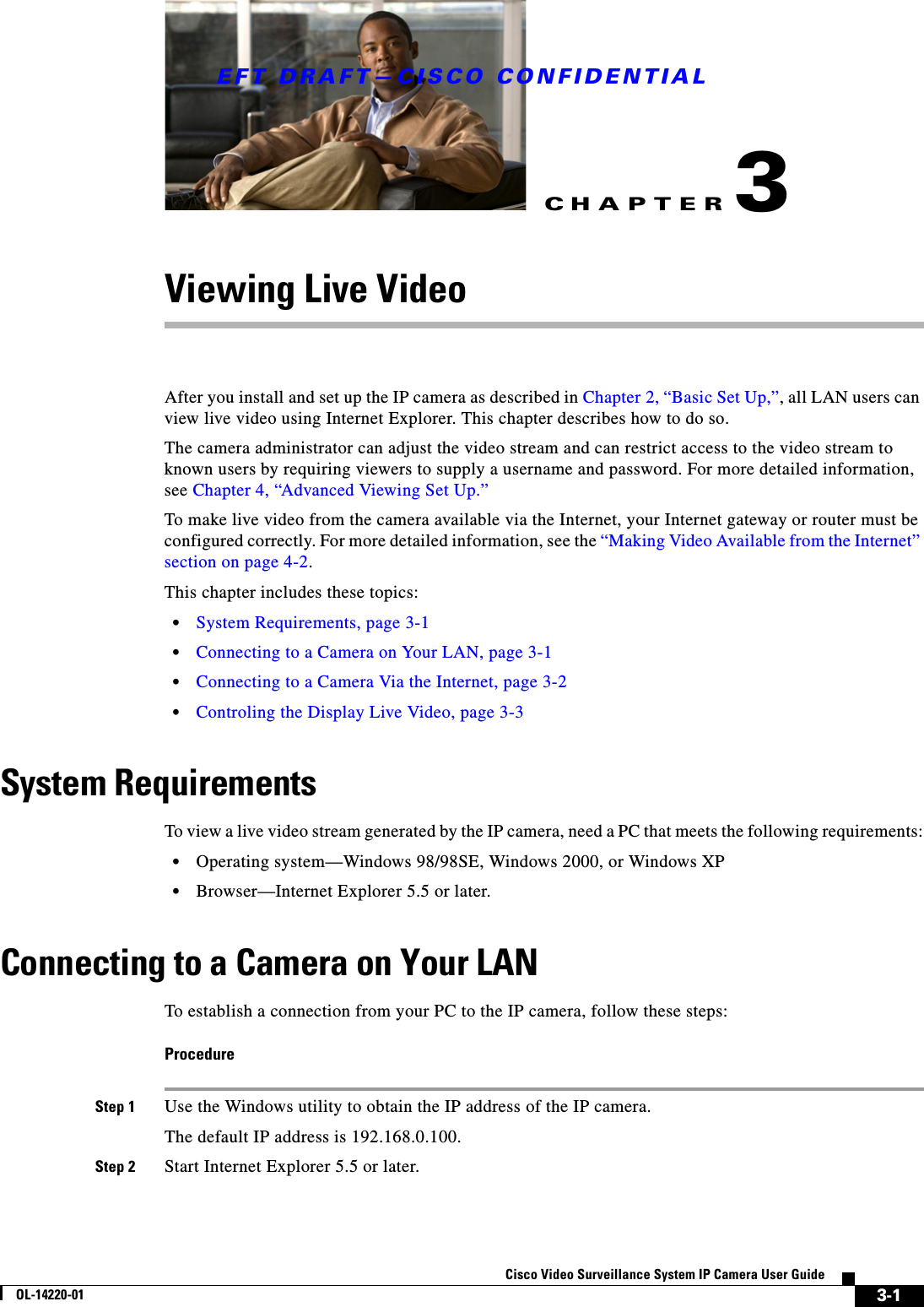 CHAPTEREFT DRAFT—CISCO CONFIDENTIAL3-1Cisco Video Surveillance System IP Camera User GuideOL-14220-013Viewing Live VideoAfter you install and set up the IP camera as described in Chapter 2, “Basic Set Up,”, all LAN users can view live video using Internet Explorer. This chapter describes how to do so.The camera administrator can adjust the video stream and can restrict access to the video stream to known users by requiring viewers to supply a username and password. For more detailed information, see Chapter 4, “Advanced Viewing Set Up.”To make live video from the camera available via the Internet, your Internet gateway or router must be configured correctly. For more detailed information, see the “Making Video Available from the Internet” section on page 4-2.This chapter includes these topics:•System Requirements, page 3-1•Connecting to a Camera on Your LAN, page 3-1•Connecting to a Camera Via the Internet, page 3-2•Controling the Display Live Video, page 3-3System RequirementsTo view a live video stream generated by the IP camera, need a PC that meets the following requirements:•Operating system—Windows 98/98SE, Windows 2000, or Windows XP•Browser—Internet Explorer 5.5 or later.Connecting to a Camera on Your LANTo establish a connection from your PC to the IP camera, follow these steps:ProcedureStep 1 Use the Windows utility to obtain the IP address of the IP camera.The default IP address is 192.168.0.100.Step 2 Start Internet Explorer 5.5 or later.