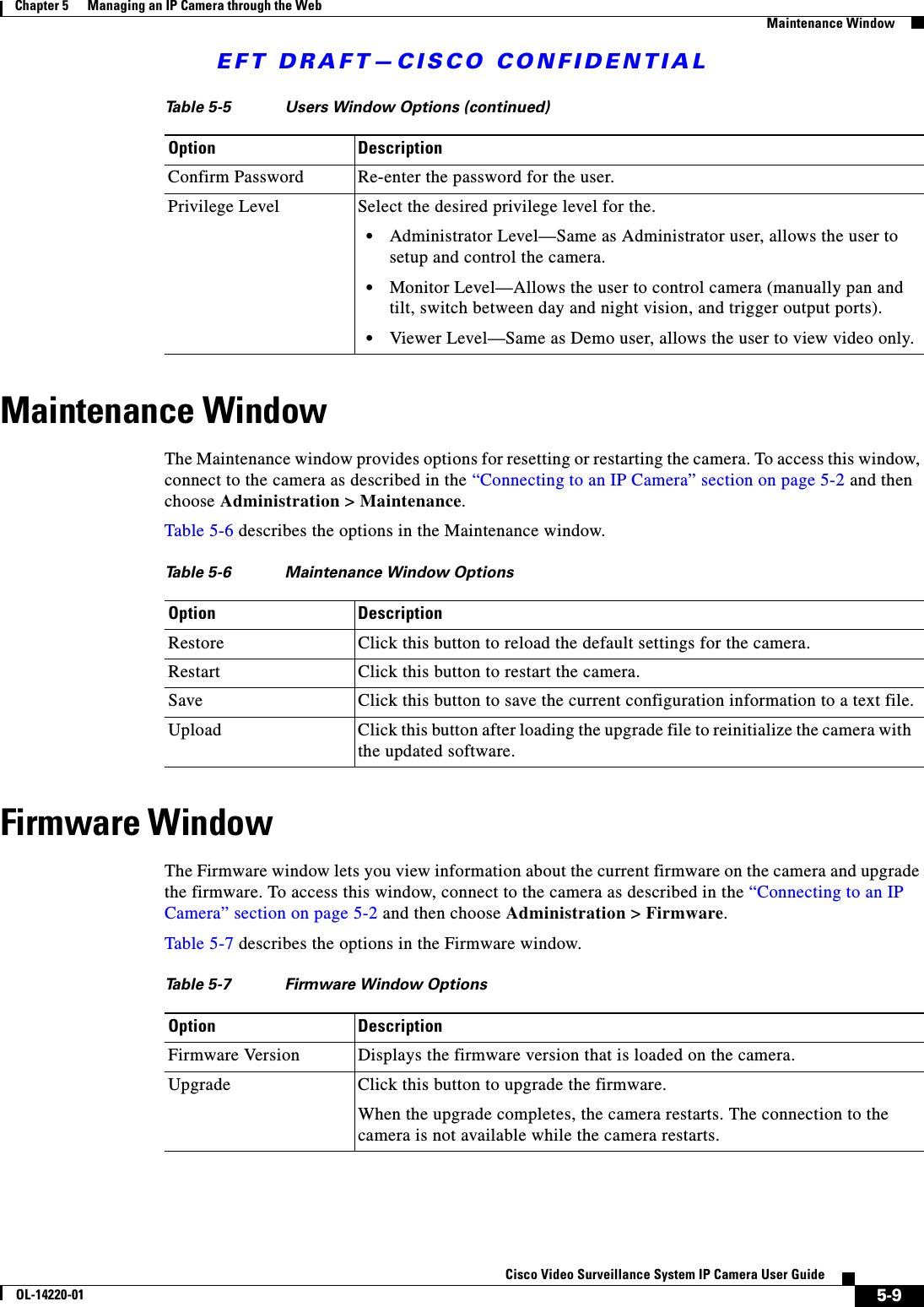 EFT DRAFT—CISCO CONFIDENTIAL5-9Cisco Video Surveillance System IP Camera User GuideOL-14220-01Chapter 5      Managing an IP Camera through the WebMaintenance WindowMaintenance WindowThe Maintenance window provides options for resetting or restarting the camera. To access this window, connect to the camera as described in the “Connecting to an IP Camera” section on page 5-2 and then choose Administration &gt; Maintenance.Table 5-6 describes the options in the Maintenance window.Firmware WindowThe Firmware window lets you view information about the current firmware on the camera and upgrade the firmware. To access this window, connect to the camera as described in the “Connecting to an IP Camera” section on page 5-2 and then choose Administration &gt; Firmware.Table 5-7 describes the options in the Firmware window.Confirm Password Re-enter the password for the user.Privilege Level Select the desired privilege level for the. •Administrator Level—Same as Administrator user, allows the user to setup and control the camera. •Monitor Level—Allows the user to control camera (manually pan and tilt, switch between day and night vision, and trigger output ports). •Viewer Level—Same as Demo user, allows the user to view video only.Table 5-5 Users Window Options (continued)Option DescriptionTable 5-6 Maintenance Window OptionsOption DescriptionRestore Click this button to reload the default settings for the camera.Restart  Click this button to restart the camera.Save  Click this button to save the current configuration information to a text file.Upload Click this button after loading the upgrade file to reinitialize the camera with the updated software.Table 5-7 Firmware Window OptionsOption DescriptionFirmware Version Displays the firmware version that is loaded on the camera.Upgrade Click this button to upgrade the firmware.When the upgrade completes, the camera restarts. The connection to the camera is not available while the camera restarts.