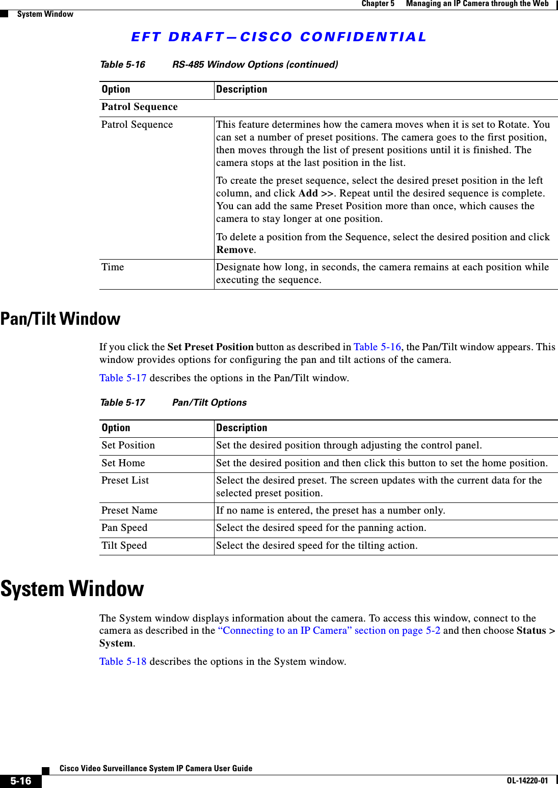 EFT DRAFT—CISCO CONFIDENTIAL5-16Cisco Video Surveillance System IP Camera User GuideOL-14220-01Chapter 5      Managing an IP Camera through the WebSystem WindowPan/Tilt WindowIf you click the Set Preset Position button as described in Table 5-16, the Pan/Tilt window appears. This window provides options for configuring the pan and tilt actions of the camera.Table 5-17 describes the options in the Pan/Tilt window.System WindowThe System window displays information about the camera. To access this window, connect to the camera as described in the “Connecting to an IP Camera” section on page 5-2 and then choose Status &gt; System.Table 5-18 describes the options in the System window.Patrol SequencePatrol Sequence This feature determines how the camera moves when it is set to Rotate. You can set a number of preset positions. The camera goes to the first position, then moves through the list of present positions until it is finished. The camera stops at the last position in the list. To create the preset sequence, select the desired preset position in the left column, and click Add &gt;&gt;. Repeat until the desired sequence is complete. You can add the same Preset Position more than once, which causes the camera to stay longer at one position. To delete a position from the Sequence, select the desired position and click Remove.Time Designate how long, in seconds, the camera remains at each position while executing the sequence.Table 5-16 RS-485 Window Options (continued)Option DescriptionTable 5-17 Pan/Tilt OptionsOption DescriptionSet Position Set the desired position through adjusting the control panel.Set Home Set the desired position and then click this button to set the home position.Preset List Select the desired preset. The screen updates with the current data for the selected preset position.Preset Name If no name is entered, the preset has a number only. Pan Speed Select the desired speed for the panning action.Tilt Speed Select the desired speed for the tilting action.