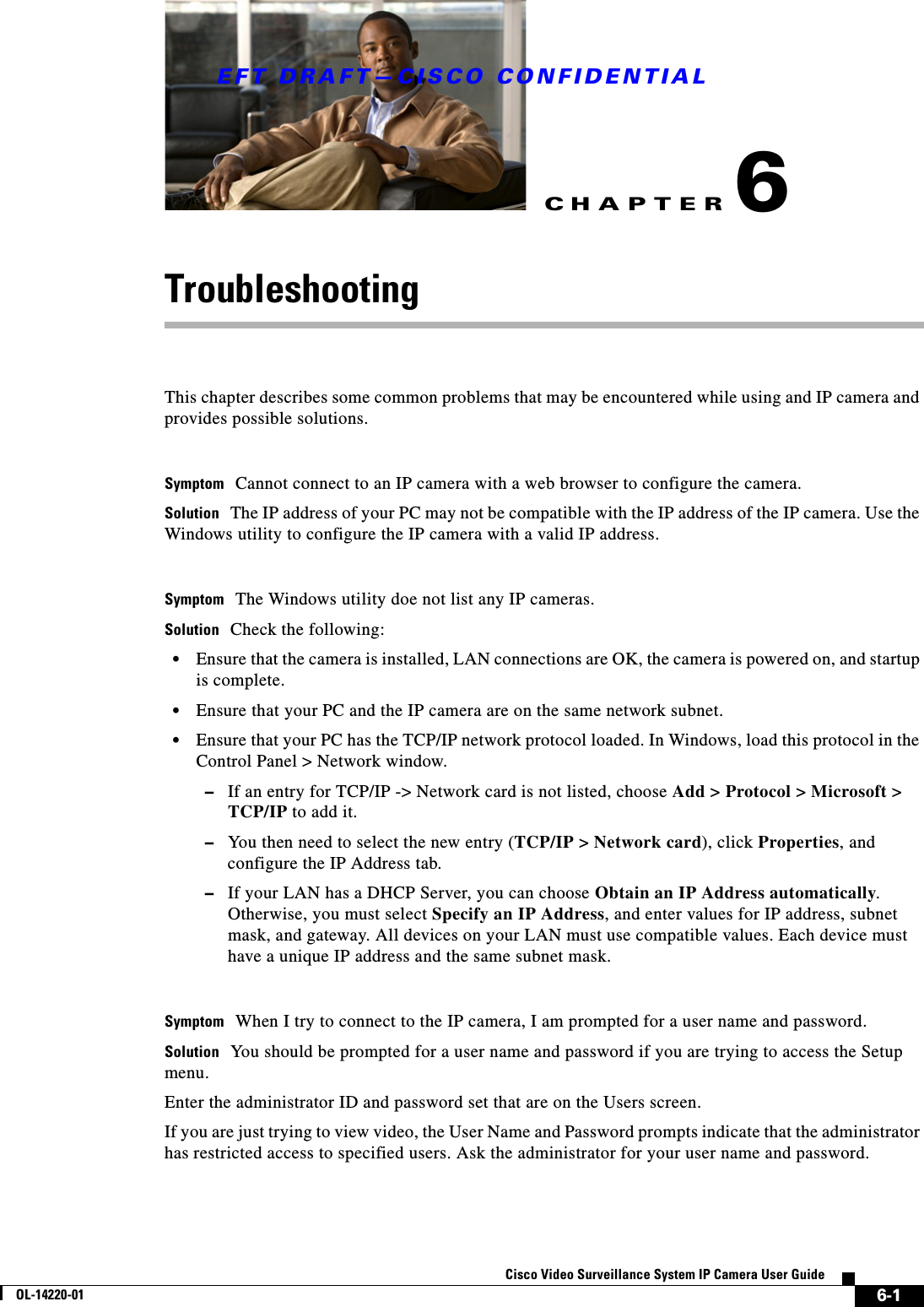 CHAPTEREFT DRAFT—CISCO CONFIDENTIAL6-1Cisco Video Surveillance System IP Camera User GuideOL-14220-016TroubleshootingThis chapter describes some common problems that may be encountered while using and IP camera and provides possible solutions.Symptom Cannot connect to an IP camera with a web browser to configure the camera.Solution The IP address of your PC may not be compatible with the IP address of the IP camera. Use the Windows utility to configure the IP camera with a valid IP address.Symptom The Windows utility doe not list any IP cameras.Solution Check the following:•Ensure that the camera is installed, LAN connections are OK, the camera is powered on, and startup is complete.•Ensure that your PC and the IP camera are on the same network subnet. •Ensure that your PC has the TCP/IP network protocol loaded. In Windows, load this protocol in the Control Panel &gt; Network window.–If an entry for TCP/IP -&gt; Network card is not listed, choose Add &gt; Protocol &gt; Microsoft &gt; TCP/IP to add it. –You then need to select the new entry (TCP/IP &gt; Network card), click Properties, and configure the IP Address tab. –If your LAN has a DHCP Server, you can choose Obtain an IP Address automatically. Otherwise, you must select Specify an IP Address, and enter values for IP address, subnet mask, and gateway. All devices on your LAN must use compatible values. Each device must have a unique IP address and the same subnet mask.Symptom When I try to connect to the IP camera, I am prompted for a user name and password.Solution You should be prompted for a user name and password if you are trying to access the Setup menu. Enter the administrator ID and password set that are on the Users screen.If you are just trying to view video, the User Name and Password prompts indicate that the administrator has restricted access to specified users. Ask the administrator for your user name and password.