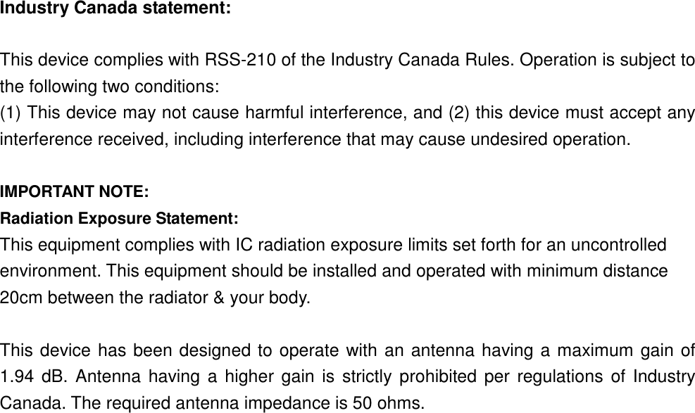 Industry Canada statement:  This device complies with RSS-210 of the Industry Canada Rules. Operation is subject to the following two conditions:   (1) This device may not cause harmful interference, and (2) this device must accept any interference received, including interference that may cause undesired operation.  IMPORTANT NOTE: Radiation Exposure Statement: This equipment complies with IC radiation exposure limits set forth for an uncontrolled environment. This equipment should be installed and operated with minimum distance 20cm between the radiator &amp; your body.  This device has been designed to operate with an antenna having a maximum gain of 1.94  dB. Antenna having  a higher gain is strictly  prohibited  per regulations of Industry Canada. The required antenna impedance is 50 ohms.    