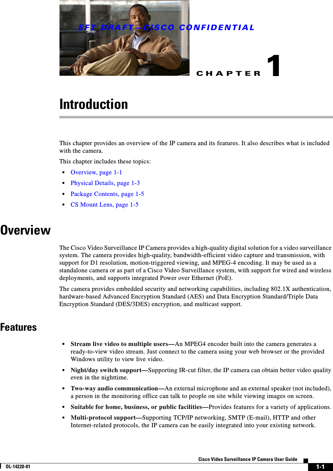 CHAPTEREFT DRAFT—CISCO CONFIDENTIAL1-1Cisco Video Surveillance IP Camera User GuideOL-14220-011IntroductionThis chapter provides an overview of the IP camera and its features. It also describes what is included with the camera.This chapter includes these topics:•Overview, page 1-1•Physical Details, page 1-3•Package Contents, page 1-5•CS Mount Lens, page 1-5OverviewThe Cisco Video Surveillance IP Camera provides a high-quality digital solution for a video surveillance system. The camera provides high-quality, bandwidth-efficient video capture and transmission, with support for D1 resolution, motion-triggered viewing, and MPEG-4 encoding. It may be used as a standalone camera or as part of a Cisco Video Surveillance system, with support for wired and wireless deployments, and supports integrated Power over Ethernet (PoE).The camera provides embedded security and networking capabilities, including 802.1X authentication, hardware-based Advanced Encryption Standard (AES) and Data Encryption Standard/Triple Data Encryption Standard (DES/3DES) encryption, and multicast support.Features•Stream live video to multiple users—An MPEG4 encoder built into the camera generates a ready-to-view video stream. Just connect to the camera using your web browser or the provided Windows utility to view live video.•Night/day switch support—Supporting IR-cut filter, the IP camera can obtain better video quality even in the nighttime. •Two-way audio communication—An external microphone and an external speaker (not included), a person in the monitoring office can talk to people on site while viewing images on screen.•Suitable for home, business, or public facilities—Provides features for a variety of applications.•Multi-protocol support—Supporting TCP/IP networking, SMTP (E-mail), HTTP and other Internet-related protocols, the IP camera can be easily integrated into your existing network. 