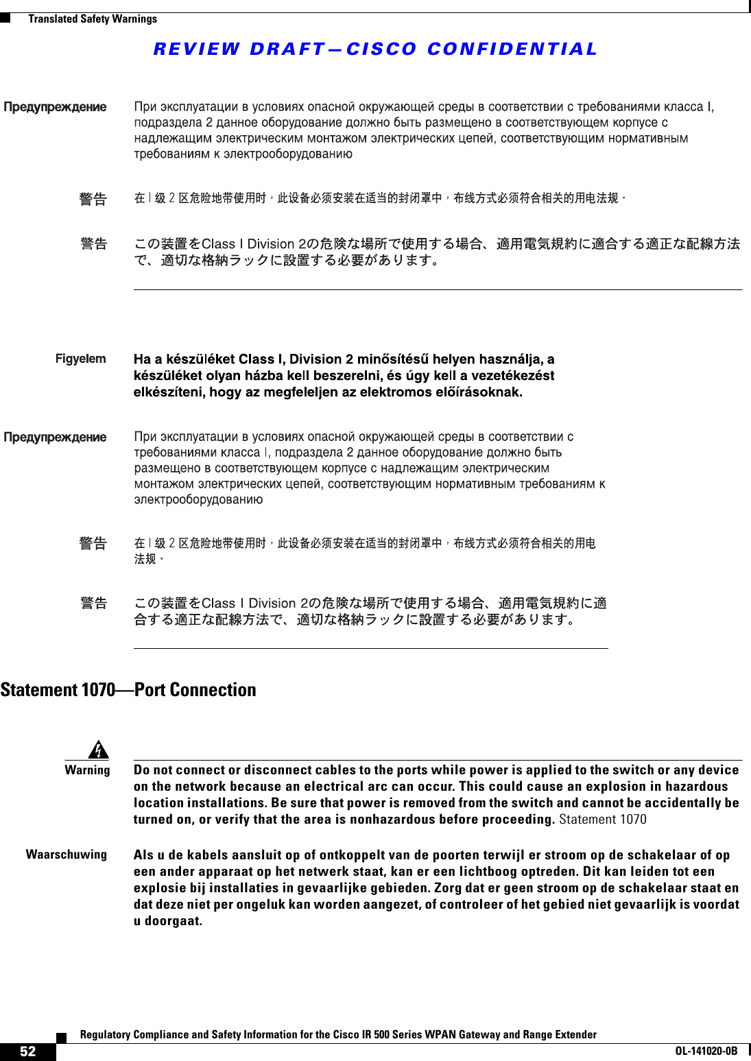 REVIEW DRAFT—CISCO CONFIDENTIAL52Regulatory Compliance and Safety Information for the Cisco IR 500 Series WPAN Gateway and Range ExtenderOL-141020-0B  Translated Safety WarningsStatement 1070—Port ConnectionWarningDo not connect or disconnect cables to the ports while power is applied to the switch or any device on the network because an electrical arc can occur. This could cause an explosion in hazardous location installations. Be sure that power is removed from the switch and cannot be accidentally be turned on, or verify that the area is nonhazardous before proceeding. Statement 1070WaarschuwingAls u de kabels aansluit op of ontkoppelt van de poorten terwijl er stroom op de schakelaar of op een ander apparaat op het netwerk staat, kan er een lichtboog optreden. Dit kan leiden tot een explosie bij installaties in gevaarlijke gebieden. Zorg dat er geen stroom op de schakelaar staat en dat deze niet per ongeluk kan worden aangezet, of controleer of het gebied niet gevaarlijk is voordat u doorgaat.