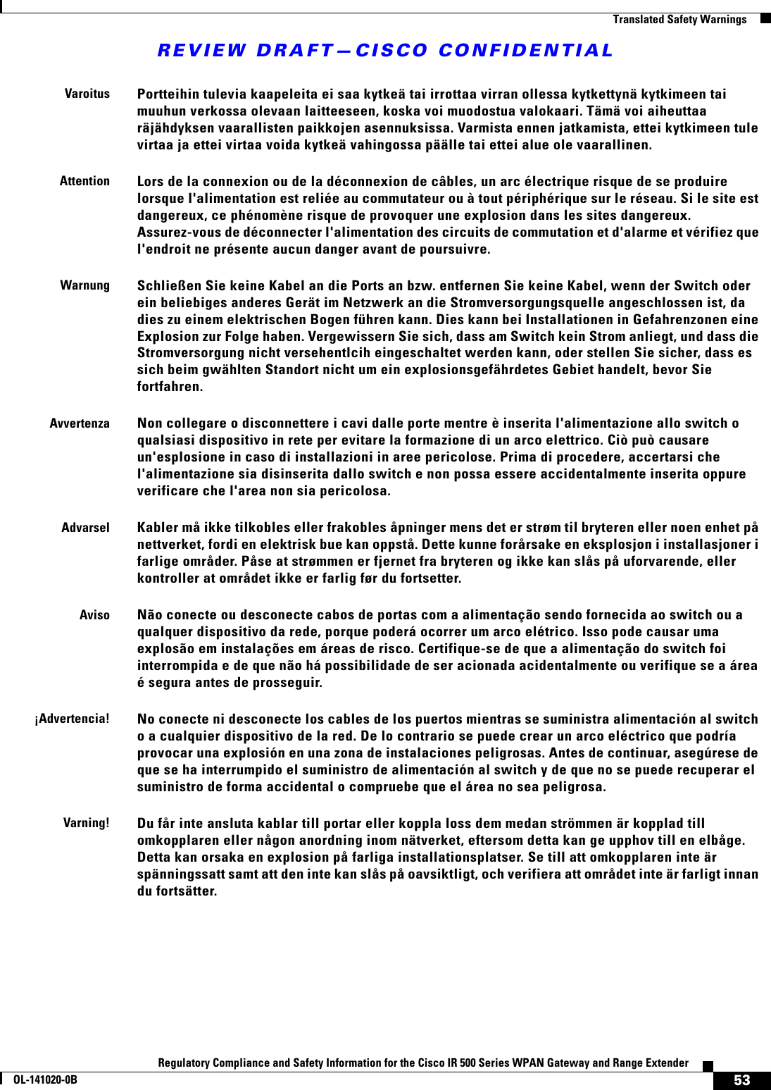 REVIEW DRAFT—CISCO CONFIDENTIAL53Regulatory Compliance and Safety Information for the Cisco IR 500 Series WPAN Gateway and Range ExtenderOL-141020-0B  Translated Safety WarningsVaroitusPortteihin tulevia kaapeleita ei saa kytkeä tai irrottaa virran ollessa kytkettynä kytkimeen tai muuhun verkossa olevaan laitteeseen, koska voi muodostua valokaari. Tämä voi aiheuttaa räjähdyksen vaarallisten paikkojen asennuksissa. Varmista ennen jatkamista, ettei kytkimeen tule virtaa ja ettei virtaa voida kytkeä vahingossa päälle tai ettei alue ole vaarallinen.AttentionLors de la connexion ou de la déconnexion de câbles, un arc électrique risque de se produire lorsque l&apos;alimentation est reliée au commutateur ou à tout périphérique sur le réseau. Si le site est dangereux, ce phénomène risque de provoquer une explosion dans les sites dangereux. Assurez-vous de déconnecter l&apos;alimentation des circuits de commutation et d&apos;alarme et vérifiez que l&apos;endroit ne présente aucun danger avant de poursuivre.WarnungSchließen Sie keine Kabel an die Ports an bzw. entfernen Sie keine Kabel, wenn der Switch oder ein beliebiges anderes Gerät im Netzwerk an die Stromversorgungsquelle angeschlossen ist, da dies zu einem elektrischen Bogen führen kann. Dies kann bei Installationen in Gefahrenzonen eine Explosion zur Folge haben. Vergewissern Sie sich, dass am Switch kein Strom anliegt, und dass die Stromversorgung nicht versehentlcih eingeschaltet werden kann, oder stellen Sie sicher, dass es sich beim gwählten Standort nicht um ein explosionsgefährdetes Gebiet handelt, bevor Sie fortfahren.AvvertenzaNon collegare o disconnettere i cavi dalle porte mentre è inserita l&apos;alimentazione allo switch o qualsiasi dispositivo in rete per evitare la formazione di un arco elettrico. Ciò può causare un&apos;esplosione in caso di installazioni in aree pericolose. Prima di procedere, accertarsi che l&apos;alimentazione sia disinserita dallo switch e non possa essere accidentalmente inserita oppure verificare che l&apos;area non sia pericolosa.AdvarselKabler må ikke tilkobles eller frakobles åpninger mens det er strøm til bryteren eller noen enhet på nettverket, fordi en elektrisk bue kan oppstå. Dette kunne forårsake en eksplosjon i installasjoner i farlige områder. Påse at strømmen er fjernet fra bryteren og ikke kan slås på uforvarende, eller kontroller at området ikke er farlig før du fortsetter.AvisoNão conecte ou desconecte cabos de portas com a alimentação sendo fornecida ao switch ou a qualquer dispositivo da rede, porque poderá ocorrer um arco elétrico. Isso pode causar uma explosão em instalações em áreas de risco. Certifique-se de que a alimentação do switch foi interrompida e de que não há possibilidade de ser acionada acidentalmente ou verifique se a área é segura antes de prosseguir.¡Advertencia!No conecte ni desconecte los cables de los puertos mientras se suministra alimentación al switch o a cualquier dispositivo de la red. De lo contrario se puede crear un arco eléctrico que podría provocar una explosión en una zona de instalaciones peligrosas. Antes de continuar, asegúrese de que se ha interrumpido el suministro de alimentación al switch y de que no se puede recuperar el suministro de forma accidental o compruebe que el área no sea peligrosa.Varning!Du får inte ansluta kablar till portar eller koppla loss dem medan strömmen är kopplad till omkopplaren eller någon anordning inom nätverket, eftersom detta kan ge upphov till en elbåge. Detta kan orsaka en explosion på farliga installationsplatser. Se till att omkopplaren inte är spänningssatt samt att den inte kan slås på oavsiktligt, och verifiera att området inte är farligt innan du fortsätter.