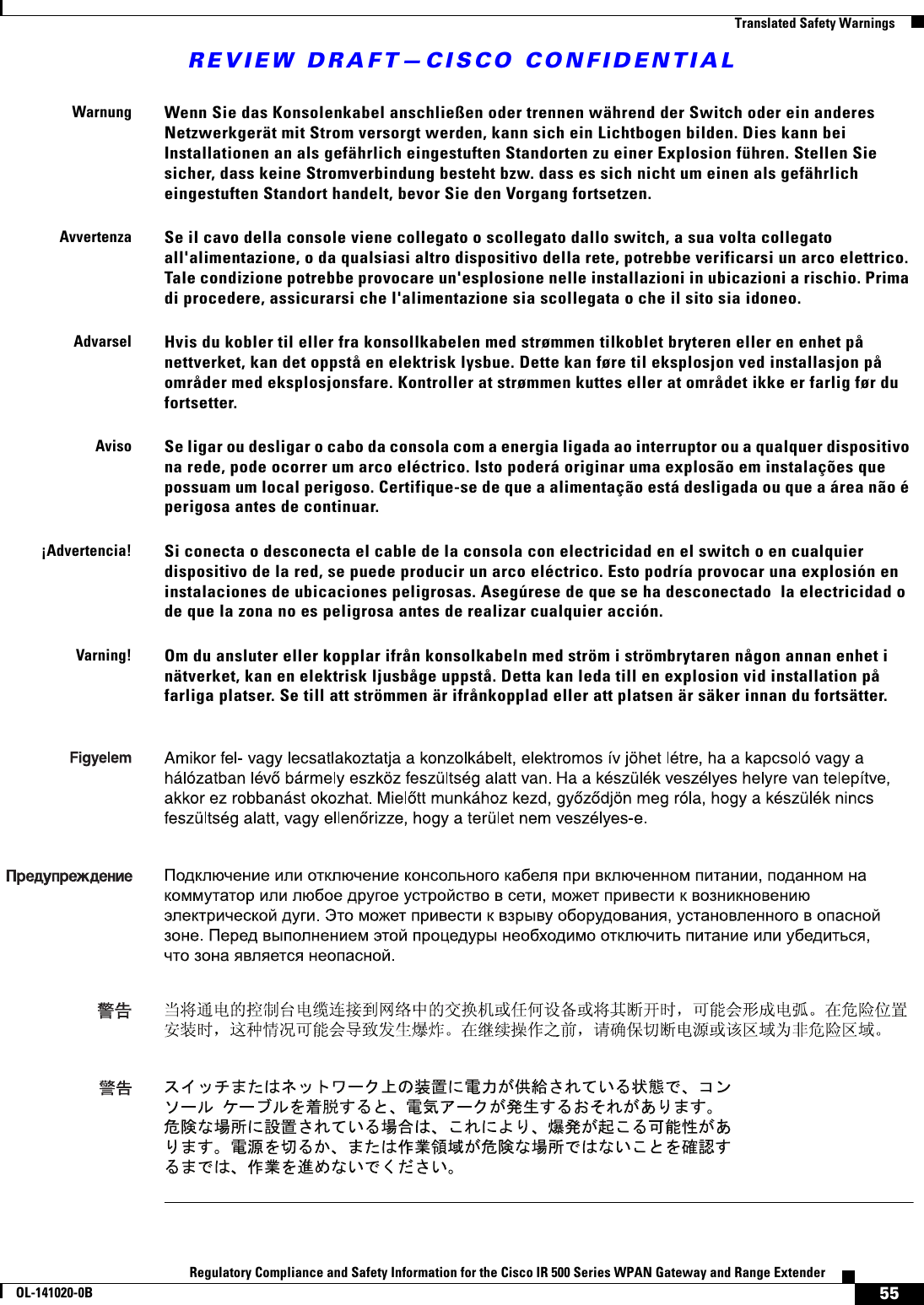 REVIEW DRAFT—CISCO CONFIDENTIAL55Regulatory Compliance and Safety Information for the Cisco IR 500 Series WPAN Gateway and Range ExtenderOL-141020-0B  Translated Safety WarningsWarnungWenn Sie das Konsolenkabel anschließen oder trennen während der Switch oder ein anderes Netzwerkgerät mit Strom versorgt werden, kann sich ein Lichtbogen bilden. Dies kann bei Installationen an als gefährlich eingestuften Standorten zu einer Explosion führen. Stellen Sie sicher, dass keine Stromverbindung besteht bzw. dass es sich nicht um einen als gefährlich eingestuften Standort handelt, bevor Sie den Vorgang fortsetzen.AvvertenzaSe il cavo della console viene collegato o scollegato dallo switch, a sua volta collegato all&apos;alimentazione, o da qualsiasi altro dispositivo della rete, potrebbe verificarsi un arco elettrico. Tale condizione potrebbe provocare un&apos;esplosione nelle installazioni in ubicazioni a rischio. Prima di procedere, assicurarsi che l&apos;alimentazione sia scollegata o che il sito sia idoneo.AdvarselHvis du kobler til eller fra konsollkabelen med strømmen tilkoblet bryteren eller en enhet på nettverket, kan det oppstå en elektrisk lysbue. Dette kan føre til eksplosjon ved installasjon på områder med eksplosjonsfare. Kontroller at strømmen kuttes eller at området ikke er farlig før du fortsetter.AvisoSe ligar ou desligar o cabo da consola com a energia ligada ao interruptor ou a qualquer dispositivo na rede, pode ocorrer um arco eléctrico. Isto poderá originar uma explosão em instalações que possuam um local perigoso. Certifique-se de que a alimentação está desligada ou que a área não é perigosa antes de continuar.¡Advertencia!Si conecta o desconecta el cable de la consola con electricidad en el switch o en cualquier dispositivo de la red, se puede producir un arco eléctrico. Esto podría provocar una explosión en instalaciones de ubicaciones peligrosas. Asegúrese de que se ha desconectado  la electricidad o de que la zona no es peligrosa antes de realizar cualquier acción.Varning!Om du ansluter eller kopplar ifrån konsolkabeln med ström i strömbrytaren någon annan enhet i nätverket, kan en elektrisk ljusbåge uppstå. Detta kan leda till en explosion vid installation på farliga platser. Se till att strömmen är ifrånkopplad eller att platsen är säker innan du fortsätter.