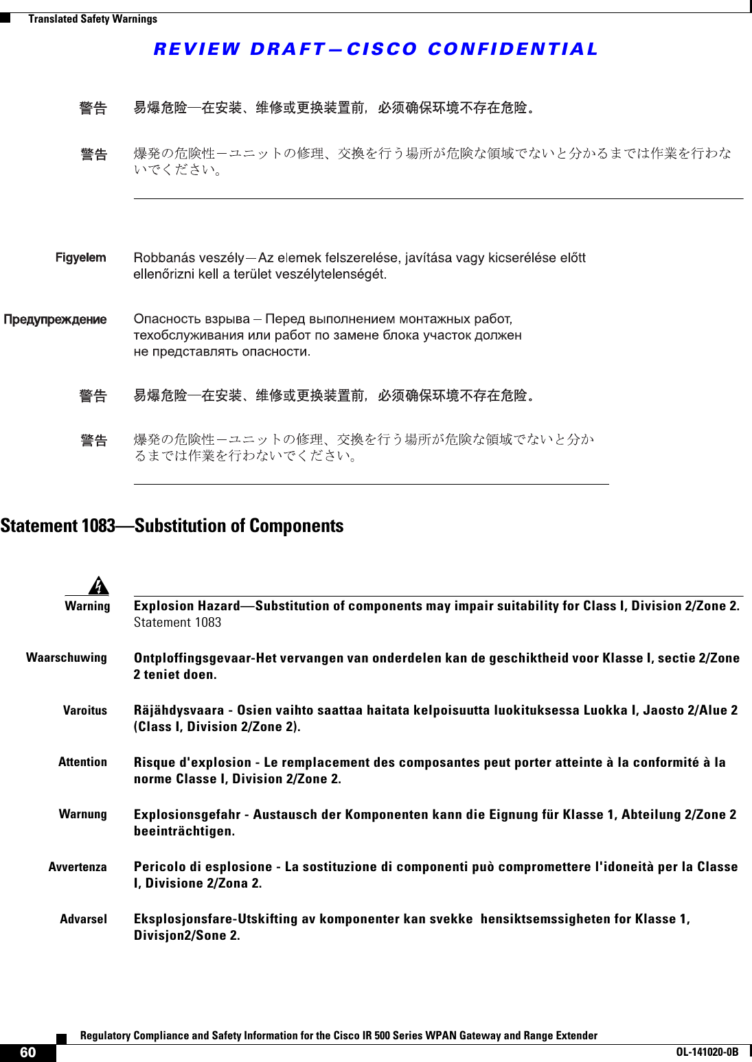 REVIEW DRAFT—CISCO CONFIDENTIAL60Regulatory Compliance and Safety Information for the Cisco IR 500 Series WPAN Gateway and Range ExtenderOL-141020-0B  Translated Safety WarningsStatement 1083—Substitution of ComponentsWarningExplosion Hazard—Substitution of components may impair suitability for Class I, Division 2/Zone 2. Statement 1083WaarschuwingOntploffingsgevaar-Het vervangen van onderdelen kan de geschiktheid voor Klasse I, sectie 2/Zone 2 teniet doen.VaroitusRäjähdysvaara - Osien vaihto saattaa haitata kelpoisuutta luokituksessa Luokka I, Jaosto 2/Alue 2 (Class I, Division 2/Zone 2).AttentionRisque d&apos;explosion - Le remplacement des composantes peut porter atteinte à la conformité à la norme Classe I, Division 2/Zone 2.WarnungExplosionsgefahr - Austausch der Komponenten kann die Eignung für Klasse 1, Abteilung 2/Zone 2 beeinträchtigen.AvvertenzaPericolo di esplosione - La sostituzione di componenti può compromettere l&apos;idoneità per la Classe I, Divisione 2/Zona 2.AdvarselEksplosjonsfare-Utskifting av komponenter kan svekke  hensiktsemssigheten for Klasse 1, Divisjon2/Sone 2.