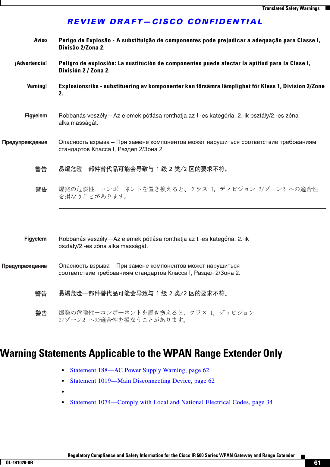 REVIEW DRAFT—CISCO CONFIDENTIAL61Regulatory Compliance and Safety Information for the Cisco IR 500 Series WPAN Gateway and Range ExtenderOL-141020-0B  Translated Safety WarningsWarning Statements Applicable to the WPAN Range Extender Only•Statement 188—AC Power Supply Warning, page 62•Statement 1019—Main Disconnecting Device, page 62••Statement 1074—Comply with Local and National Electrical Codes, page 34AvisoPerigo de Explosão - A substituição de componentes pode prejudicar a adequação para Classe I, Divisão 2/Zona 2.¡Advertencia!Peligro de explosión: La sustitución de componentes puede afectar la aptitud para la Clase I, División 2 / Zona 2.Varning!Explosionsriks - substituering av komponenter kan försämra lämplighet för Klass 1, Division 2/Zone 2.