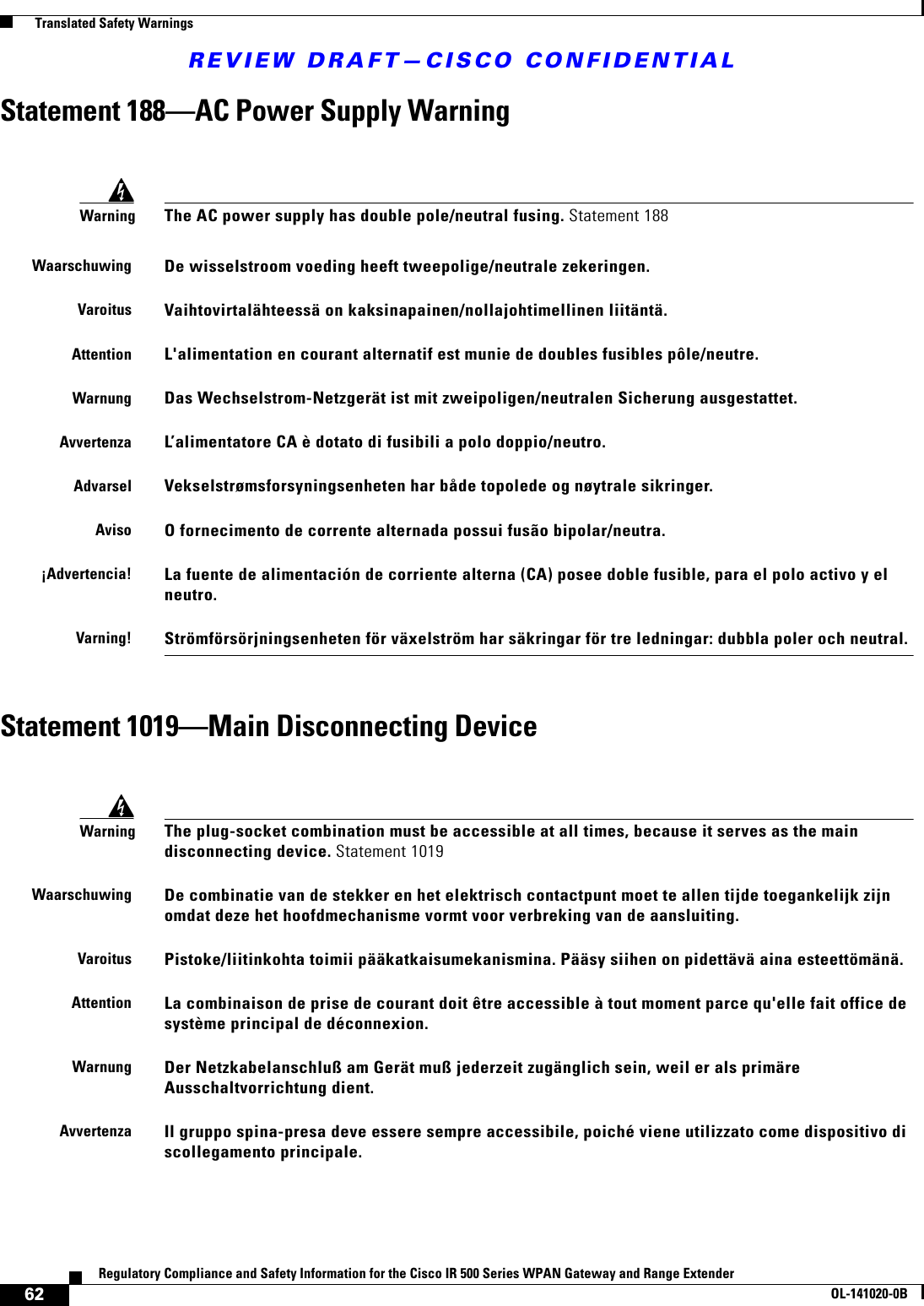 REVIEW DRAFT—CISCO CONFIDENTIAL62Regulatory Compliance and Safety Information for the Cisco IR 500 Series WPAN Gateway and Range ExtenderOL-141020-0B  Translated Safety WarningsStatement 188—AC Power Supply WarningStatement 1019—Main Disconnecting DeviceWarningThe AC power supply has double pole/neutral fusing. Statement 188WaarschuwingDe wisselstroom voeding heeft tweepolige/neutrale zekeringen.VaroitusVaihtovirtalähteessä on kaksinapainen/nollajohtimellinen liitäntä.AttentionL&apos;alimentation en courant alternatif est munie de doubles fusibles pôle/neutre.WarnungDas Wechselstrom-Netzgerät ist mit zweipoligen/neutralen Sicherung ausgestattet.AvvertenzaL’alimentatore CA è dotato di fusibili a polo doppio/neutro.AdvarselVekselstrømsforsyningsenheten har både topolede og nøytrale sikringer.AvisoO fornecimento de corrente alternada possui fusão bipolar/neutra.¡Advertencia!La fuente de alimentación de corriente alterna (CA) posee doble fusible, para el polo activo y el neutro.Varning!Strömförsörjningsenheten för växelström har säkringar för tre ledningar: dubbla poler och neutral.WarningThe plug-socket combination must be accessible at all times, because it serves as the main disconnecting device. Statement 1019WaarschuwingDe combinatie van de stekker en het elektrisch contactpunt moet te allen tijde toegankelijk zijn omdat deze het hoofdmechanisme vormt voor verbreking van de aansluiting.VaroitusPistoke/liitinkohta toimii pääkatkaisumekanismina. Pääsy siihen on pidettävä aina esteettömänä.AttentionLa combinaison de prise de courant doit être accessible à tout moment parce qu&apos;elle fait office de système principal de déconnexion.WarnungDer Netzkabelanschluß am Gerät muß jederzeit zugänglich sein, weil er als primäre Ausschaltvorrichtung dient.AvvertenzaIl gruppo spina-presa deve essere sempre accessibile, poiché viene utilizzato come dispositivo di scollegamento principale.