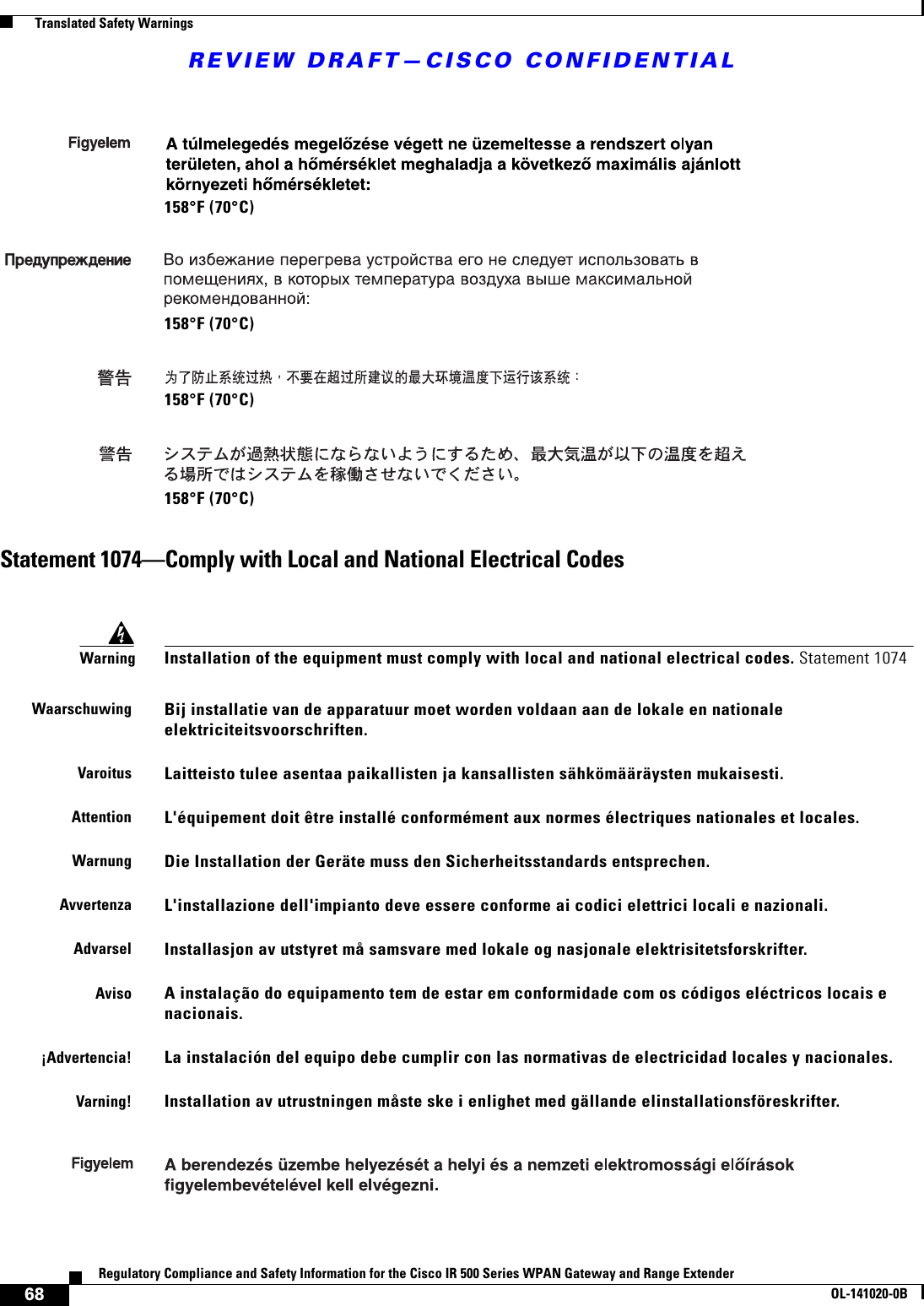 REVIEW DRAFT—CISCO CONFIDENTIAL68Regulatory Compliance and Safety Information for the Cisco IR 500 Series WPAN Gateway and Range ExtenderOL-141020-0B  Translated Safety WarningsStatement 1074—Comply with Local and National Electrical Codes158°F (70°C)158°F (70°C)158°F (70°C)158°F (70°C)WarningInstallation of the equipment must comply with local and national electrical codes. Statement 1074WaarschuwingBij installatie van de apparatuur moet worden voldaan aan de lokale en nationale elektriciteitsvoorschriften. VaroitusLaitteisto tulee asentaa paikallisten ja kansallisten sähkömääräysten mukaisesti.AttentionL&apos;équipement doit être installé conformément aux normes électriques nationales et locales.WarnungDie Installation der Geräte muss den Sicherheitsstandards entsprechen.AvvertenzaL&apos;installazione dell&apos;impianto deve essere conforme ai codici elettrici locali e nazionali.AdvarselInstallasjon av utstyret må samsvare med lokale og nasjonale elektrisitetsforskrifter.AvisoA instalação do equipamento tem de estar em conformidade com os códigos eléctricos locais e nacionais. ¡Advertencia!La instalación del equipo debe cumplir con las normativas de electricidad locales y nacionales.Varning!Installation av utrustningen måste ske i enlighet med gällande elinstallationsföreskrifter.