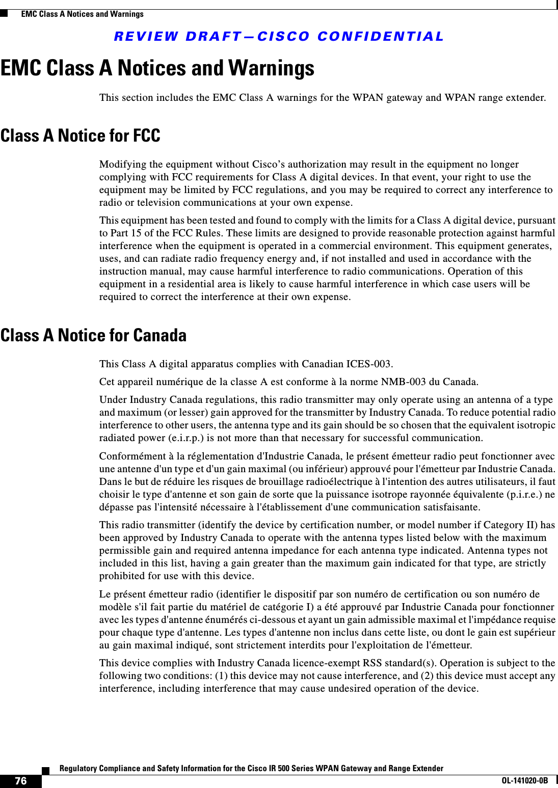 REVIEW DRAFT—CISCO CONFIDENTIAL76Regulatory Compliance and Safety Information for the Cisco IR 500 Series WPAN Gateway and Range ExtenderOL-141020-0B  EMC Class A Notices and WarningsEMC Class A Notices and WarningsThis section includes the EMC Class A warnings for the WPAN gateway and WPAN range extender.Class A Notice for FCCModifying the equipment without Cisco’s authorization may result in the equipment no longer complying with FCC requirements for Class A digital devices. In that event, your right to use the equipment may be limited by FCC regulations, and you may be required to correct any interference to radio or television communications at your own expense.This equipment has been tested and found to comply with the limits for a Class A digital device, pursuant to Part 15 of the FCC Rules. These limits are designed to provide reasonable protection against harmful interference when the equipment is operated in a commercial environment. This equipment generates, uses, and can radiate radio frequency energy and, if not installed and used in accordance with the instruction manual, may cause harmful interference to radio communications. Operation of this equipment in a residential area is likely to cause harmful interference in which case users will be required to correct the interference at their own expense.Class A Notice for CanadaThis Class A digital apparatus complies with Canadian ICES-003.Cet appareil numérique de la classe A est conforme à la norme NMB-003 du Canada.Under Industry Canada regulations, this radio transmitter may only operate using an antenna of a type and maximum (or lesser) gain approved for the transmitter by Industry Canada. To reduce potential radio interference to other users, the antenna type and its gain should be so chosen that the equivalent isotropic radiated power (e.i.r.p.) is not more than that necessary for successful communication.Conformément à la réglementation d&apos;Industrie Canada, le présent émetteur radio peut fonctionner avec une antenne d&apos;un type et d&apos;un gain maximal (ou inférieur) approuvé pour l&apos;émetteur par Industrie Canada. Dans le but de réduire les risques de brouillage radioélectrique à l&apos;intention des autres utilisateurs, il faut choisir le type d&apos;antenne et son gain de sorte que la puissance isotrope rayonnée équivalente (p.i.r.e.) ne dépasse pas l&apos;intensité nécessaire à l&apos;établissement d&apos;une communication satisfaisante.This radio transmitter (identify the device by certification number, or model number if Category II) has been approved by Industry Canada to operate with the antenna types listed below with the maximum permissible gain and required antenna impedance for each antenna type indicated. Antenna types not included in this list, having a gain greater than the maximum gain indicated for that type, are strictly prohibited for use with this device.Le présent émetteur radio (identifier le dispositif par son numéro de certification ou son numéro de modèle s&apos;il fait partie du matériel de catégorie I) a été approuvé par Industrie Canada pour fonctionner avec les types d&apos;antenne énumérés ci-dessous et ayant un gain admissible maximal et l&apos;impédance requise pour chaque type d&apos;antenne. Les types d&apos;antenne non inclus dans cette liste, ou dont le gain est supérieur au gain maximal indiqué, sont strictement interdits pour l&apos;exploitation de l&apos;émetteur.This device complies with Industry Canada licence-exempt RSS standard(s). Operation is subject to the following two conditions: (1) this device may not cause interference, and (2) this device must accept any interference, including interference that may cause undesired operation of the device.