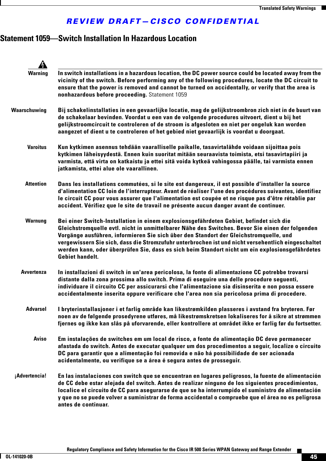 REVIEW DRAFT—CISCO CONFIDENTIAL45Regulatory Compliance and Safety Information for the Cisco IR 500 Series WPAN Gateway and Range ExtenderOL-141020-0B  Translated Safety WarningsStatement 1059—Switch Installation In Hazardous LocationWarningIn switch installations in a hazardous location, the DC power source could be located away from the vicinity of the switch. Before performing any of the following procedures, locate the DC circuit to ensure that the power is removed and cannot be turned on accidentally, or verify that the area is nonhazardous before proceeding. Statement 1059WaarschuwingBij schakelinstallaties in een gevaarlijke locatie, mag de gelijkstroombron zich niet in de buurt van de schakelaar bevinden. Voordat u een van de volgende procedures uitvoert, dient u bij het gelijkstroomcircuit te controleren of de stroom is afgesloten en niet per ongeluk kan worden aangezet of dient u te controleren of het gebied niet gevaarlijk is voordat u doorgaat.VaroitusKun kytkimen asennus tehdään vaaralliselle paikalle, tasavirtalähde voidaan sijoittaa pois kytkimen läheisyydestä. Ennen kuin suoritat mitään seuraavista toimista, etsi tasavirtapiiri ja varmista, että virta on katkaistu ja ettei sitä voida kytkeä vahingossa päälle, tai varmista ennen jatkamista, ettei alue ole vaarallinen.AttentionDans les installations commutées, si le site est dangereux, il est possible d&apos;installer la source d&apos;alimentation CC loin de l&apos;interrupteur. Avant de réaliser l&apos;une des procédures suivantes, identifiez le circuit CC pour vous assurer que l&apos;alimentation est coupée et ne risque pas d&apos;être rétablie par accident. Vérifiez que le site de travail ne présente aucun danger avant de continuer.WarnungBei einer Switch-Installation in einem explosionsgefährdeten Gebiet, befindet sich die Gleichstromquelle evtl. nicht in unmittelbarer Nähe des Switches. Bevor Sie einen der folgenden Vorgänge ausführen, informieren Sie sich über den Standort der Gleichstromquelle, und vergewissern Sie sich, dass die Stromzufuhr unterbrochen ist und nicht versehentlich eingeschaltet werden kann, oder überprüfen Sie, dass es sich beim Standort nicht um ein explosionsgefährdetes Gebiet handelt.AvvertenzaIn installazioni di switch in un&apos;area pericolosa, la fonte di alimentazione CC potrebbe trovarsi distante dalla zona prossima allo switch. Prima di eseguire una delle procedure seguenti, individuare il circuito CC per assicurarsi che l&apos;alimentazione sia disinserita e non possa essere accidentalmente inserita oppure verificare che l&apos;area non sia pericolosa prima di procedere.AdvarselI bryterinstallasjoner i et farlig område kan likestrømkilden plasseres i avstand fra bryteren. Før noen av de følgende prosedyrene utføres, må likestrømskretsen lokaliseres for å sikre at strømmen fjernes og ikke kan slås på uforvarende, eller kontrollere at området ikke er farlig før du fortsetter.AvisoEm instalações de switches em um local de risco, a fonte de alimentação DC deve permanecer afastada do switch. Antes de executar qualquer um dos procedimentos a seguir, localize o circuito DC para garantir que a alimentação foi removida e não há possibilidade de ser acionada acidentalmente, ou verifique se a área é segura antes de prosseguir.¡Advertencia!En las instalaciones con switch que se encuentran en lugares peligrosos, la fuente de alimentación de CC debe estar alejada del switch. Antes de realizar ninguno de los siguientes procedimientos, localice el circuito de CC para asegurarse de que se ha interrumpido el suministro de alimentación y que no se puede volver a suministrar de forma accidental o compruebe que el área no es peligrosa antes de continuar.