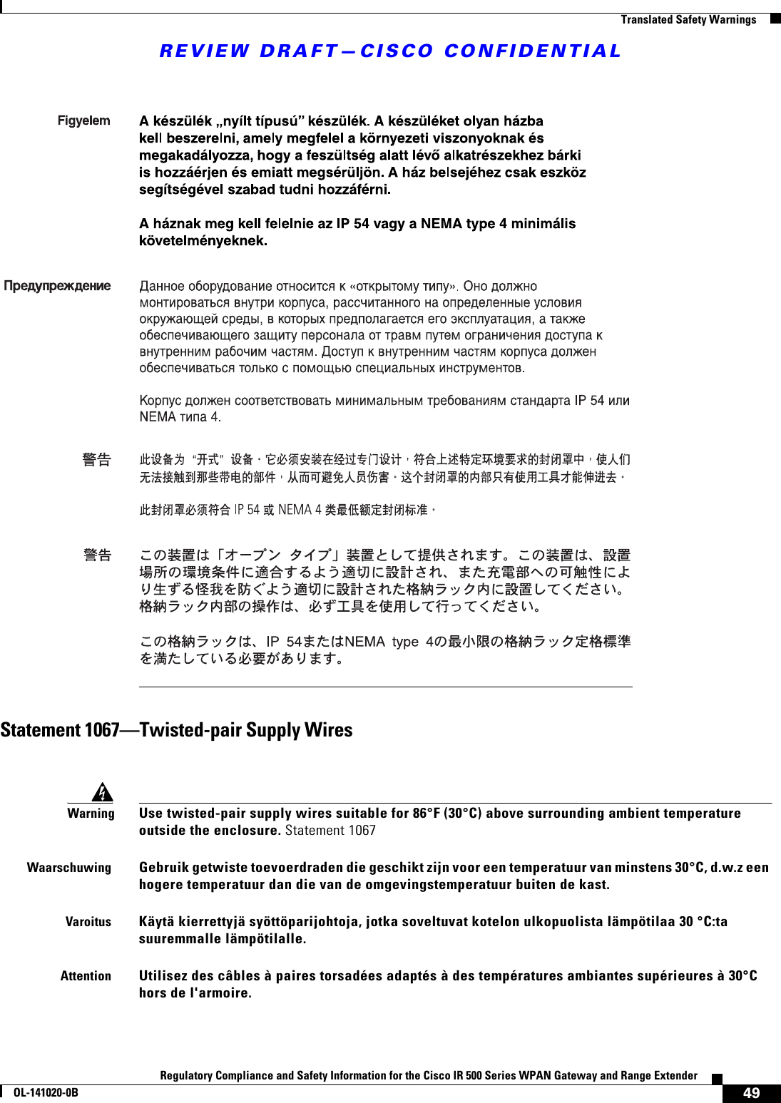 REVIEW DRAFT—CISCO CONFIDENTIAL49Regulatory Compliance and Safety Information for the Cisco IR 500 Series WPAN Gateway and Range ExtenderOL-141020-0B  Translated Safety WarningsStatement 1067—Twisted-pair Supply WiresWarningUse twisted-pair supply wires suitable for 86°F (30°C) above surrounding ambient temperature outside the enclosure. Statement 1067WaarschuwingGebruik getwiste toevoerdraden die geschikt zijn voor een temperatuur van minstens 30°C, d.w.z een hogere temperatuur dan die van de omgevingstemperatuur buiten de kast.VaroitusKäytä kierrettyjä syöttöparijohtoja, jotka soveltuvat kotelon ulkopuolista lämpötilaa 30 °C:ta suuremmalle lämpötilalle.AttentionUtilisez des câbles à paires torsadées adaptés à des températures ambiantes supérieures à 30°C hors de l&apos;armoire.