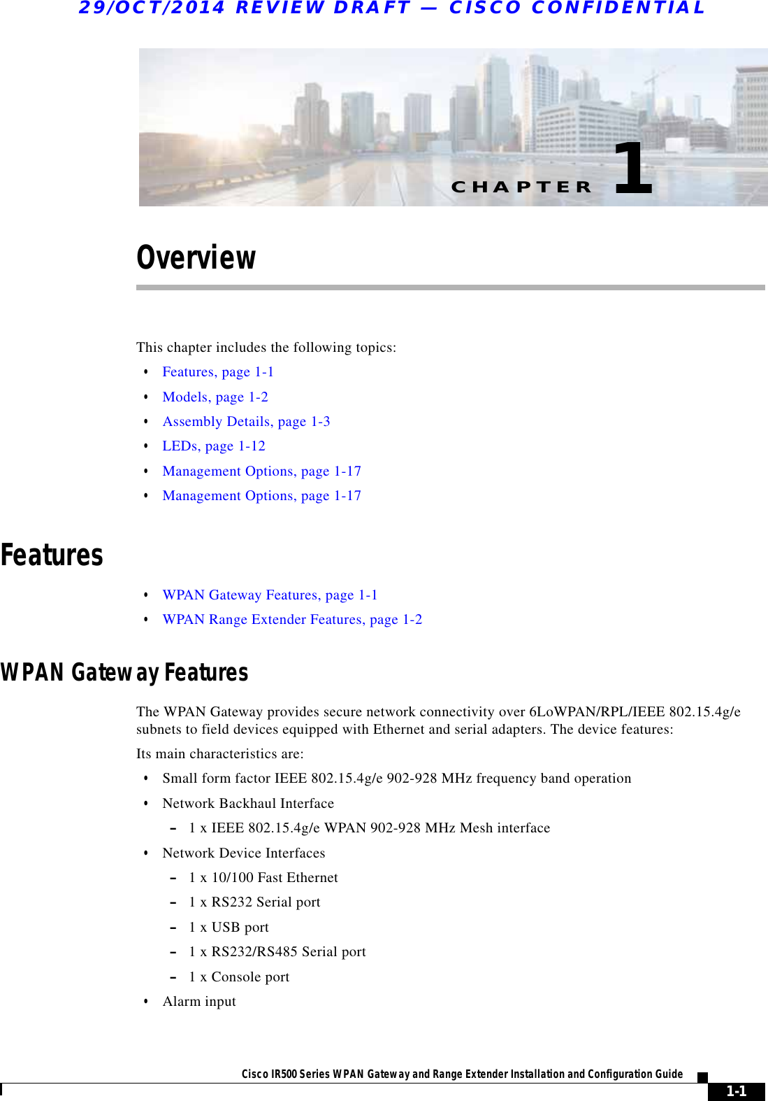 CHAPTER29/OCT/2014 REVIEW DRAFT — CISCO CONFIDENTIAL1-1Cisco IR500 Series WPAN Gateway and Range Extender Installation and Configuration Guide 1OverviewThis chapter includes the following topics:  • Features, page 1-1  • Models, page 1-2  • Assembly Details, page 1-3  • LEDs, page 1-12  • Management Options, page 1-17  • Management Options, page 1-17Features  • WPAN Gateway Features, page 1-1  • WPAN Range Extender Features, page 1-2WPAN Gateway FeaturesThe WPAN Gateway provides secure network connectivity over 6LoWPAN/RPL/IEEE 802.15.4g/e subnets to field devices equipped with Ethernet and serial adapters. The device features:Its main characteristics are:  • Small form factor IEEE 802.15.4g/e 902-928 MHz frequency band operation  • Network Backhaul Interface –1 x IEEE 802.15.4g/e WPAN 902-928 MHz Mesh interface  • Network Device Interfaces –1 x 10/100 Fast Ethernet –1 x RS232 Serial port –1 x USB port –1 x RS232/RS485 Serial port –1 x Console port  • Alarm input