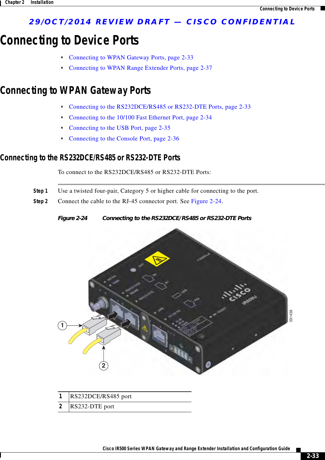 29/OCT/2014 REVIEW DRAFT — CISCO CONFIDENTIAL2-33Cisco IR500 Series WPAN Gateway and Range Extender Installation and Configuration Guide Chapter 2      Installation Connecting to Device PortsConnecting to Device Ports  • Connecting to WPAN Gateway Ports, page 2-33  • Connecting to WPAN Range Extender Ports, page 2-37Connecting to WPAN Gateway Ports  • Connecting to the RS232DCE/RS485 or RS232-DTE Ports, page 2-33  • Connecting to the 10/100 Fast Ethernet Port, page 2-34  • Connecting to the USB Port, page 2-35  • Connecting to the Console Port, page 2-36Connecting to the RS232DCE/RS485 or RS232-DTE PortsTo connect to the RS232DCE/RS485 or RS232-DTE Ports:Step 1 Use a twisted four-pair, Category 5 or higher cable for connecting to the port.Step 2 Connect the cable to the RJ-45 connector port. See Figure 2-24.Figure 2-24 Connecting to the RS232DCE/RS485 or RS232-DTE Ports391438211RS232DCE/RS485 port2RS232-DTE port