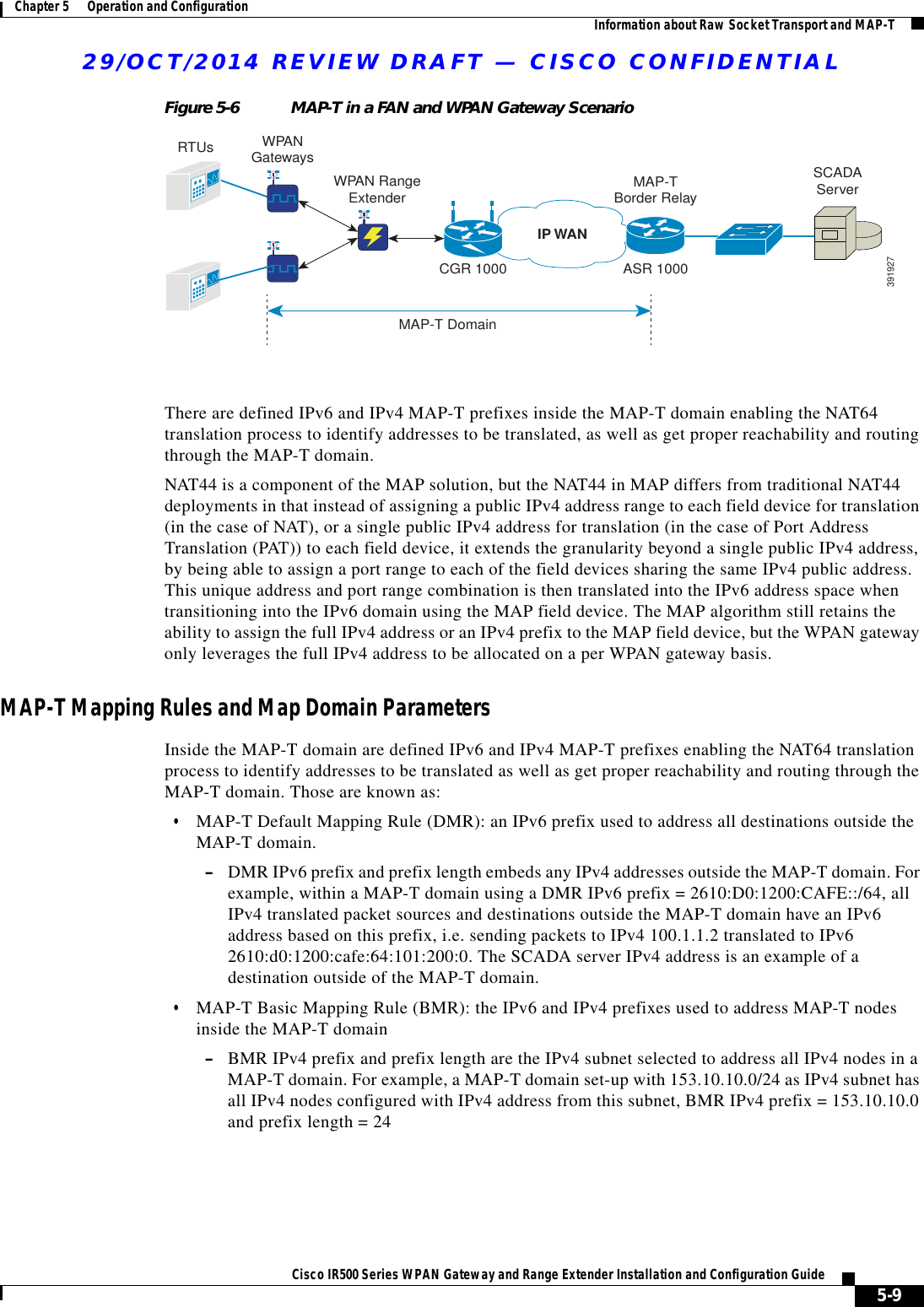 29/OCT/2014 REVIEW DRAFT — CISCO CONFIDENTIAL5-9Cisco IR500 Series WPAN Gateway and Range Extender Installation and Configuration Guide Chapter 5      Operation and Configuration Information about Raw Socket Transport and MAP-TFigure 5-6 MAP-T in a FAN and WPAN Gateway ScenarioRTUsWPAN RangeExtenderCGR 1000MAP-T DomainMAP-TBorder RelayASR 1000SCADAServerIP WAN391927WPANGatewaysThere are defined IPv6 and IPv4 MAP-T prefixes inside the MAP-T domain enabling the NAT64 translation process to identify addresses to be translated, as well as get proper reachability and routing through the MAP-T domain.NAT44 is a component of the MAP solution, but the NAT44 in MAP differs from traditional NAT44 deployments in that instead of assigning a public IPv4 address range to each field device for translation (in the case of NAT), or a single public IPv4 address for translation (in the case of Port Address Translation (PAT)) to each field device, it extends the granularity beyond a single public IPv4 address, by being able to assign a port range to each of the field devices sharing the same IPv4 public address. This unique address and port range combination is then translated into the IPv6 address space when transitioning into the IPv6 domain using the MAP field device. The MAP algorithm still retains the ability to assign the full IPv4 address or an IPv4 prefix to the MAP field device, but the WPAN gateway only leverages the full IPv4 address to be allocated on a per WPAN gateway basis.MAP-T Mapping Rules and Map Domain ParametersInside the MAP-T domain are defined IPv6 and IPv4 MAP-T prefixes enabling the NAT64 translation process to identify addresses to be translated as well as get proper reachability and routing through the MAP-T domain. Those are known as:  • MAP-T Default Mapping Rule (DMR): an IPv6 prefix used to address all destinations outside the MAP-T domain.  –DMR IPv6 prefix and prefix length embeds any IPv4 addresses outside the MAP-T domain. For example, within a MAP-T domain using a DMR IPv6 prefix = 2610:D0:1200:CAFE::/64, all IPv4 translated packet sources and destinations outside the MAP-T domain have an IPv6 address based on this prefix, i.e. sending packets to IPv4 100.1.1.2 translated to IPv6 2610:d0:1200:cafe:64:101:200:0. The SCADA server IPv4 address is an example of a destination outside of the MAP-T domain.  • MAP-T Basic Mapping Rule (BMR): the IPv6 and IPv4 prefixes used to address MAP-T nodes inside the MAP-T domain –BMR IPv4 prefix and prefix length are the IPv4 subnet selected to address all IPv4 nodes in a MAP-T domain. For example, a MAP-T domain set-up with 153.10.10.0/24 as IPv4 subnet has all IPv4 nodes configured with IPv4 address from this subnet, BMR IPv4 prefix = 153.10.10.0 and prefix length = 24