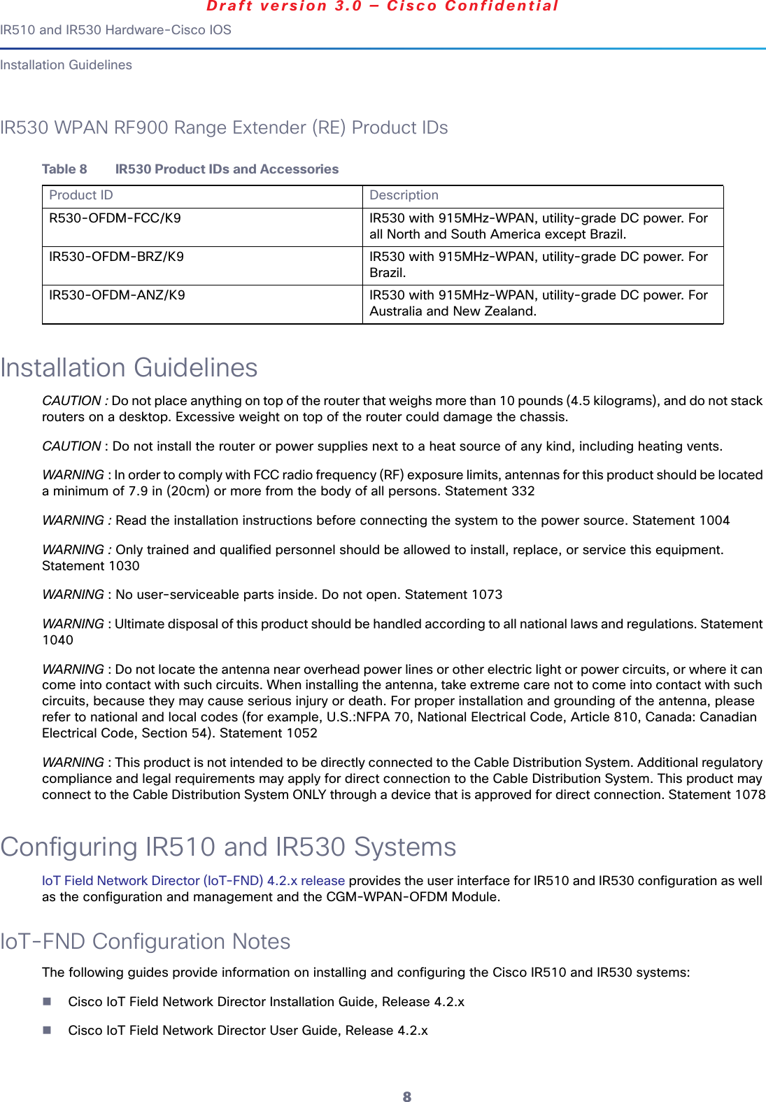 8IR510 and IR530 Hardware-Cisco IOSDraft version 3.0 — Cisco ConfidentialInstallation GuidelinesIR530 WPAN RF900 Range Extender (RE) Product IDsInstallation GuidelinesCAUTION : Do not place anything on top of the router that weighs more than 10 pounds (4.5 kilograms), and do not stack routers on a desktop. Excessive weight on top of the router could damage the chassis.CAUTION : Do not install the router or power supplies next to a heat source of any kind, including heating vents.WARNING : In order to comply with FCC radio frequency (RF) exposure limits, antennas for this product should be located a minimum of 7.9 in (20cm) or more from the body of all persons. Statement 332WARNING : Read the installation instructions before connecting the system to the power source. Statement 1004WARNING : Only trained and qualified personnel should be allowed to install, replace, or service this equipment. Statement 1030WARNING : No user-serviceable parts inside. Do not open. Statement 1073WARNING : Ultimate disposal of this product should be handled according to all national laws and regulations. Statement 1040WARNING : Do not locate the antenna near overhead power lines or other electric light or power circuits, or where it can come into contact with such circuits. When installing the antenna, take extreme care not to come into contact with such circuits, because they may cause serious injury or death. For proper installation and grounding of the antenna, please refer to national and local codes (for example, U.S.:NFPA 70, National Electrical Code, Article 810, Canada: Canadian Electrical Code, Section 54). Statement 1052WARNING : This product is not intended to be directly connected to the Cable Distribution System. Additional regulatory compliance and legal requirements may apply for direct connection to the Cable Distribution System. This product may connect to the Cable Distribution System ONLY through a device that is approved for direct connection. Statement 1078Configuring IR510 and IR530 SystemsIoT Field Network Director (IoT-FND) 4.2.x release provides the user interface for IR510 and IR530 configuration as well as the configuration and management and the CGM-WPAN-OFDM Module.IoT-FND Configuration NotesThe following guides provide information on installing and configuring the Cisco IR510 and IR530 systems:Cisco IoT Field Network Director Installation Guide, Release 4.2.xCisco IoT Field Network Director User Guide, Release 4.2.xTable 8 IR530 Product IDs and AccessoriesProduct ID DescriptionR530-OFDM-FCC/K9 IR530 with 915MHz-WPAN, utility-grade DC power. For all North and South America except Brazil.IR530-OFDM-BRZ/K9 IR530 with 915MHz-WPAN, utility-grade DC power. For Brazil.IR530-OFDM-ANZ/K9 IR530 with 915MHz-WPAN, utility-grade DC power. For Australia and New Zealand.