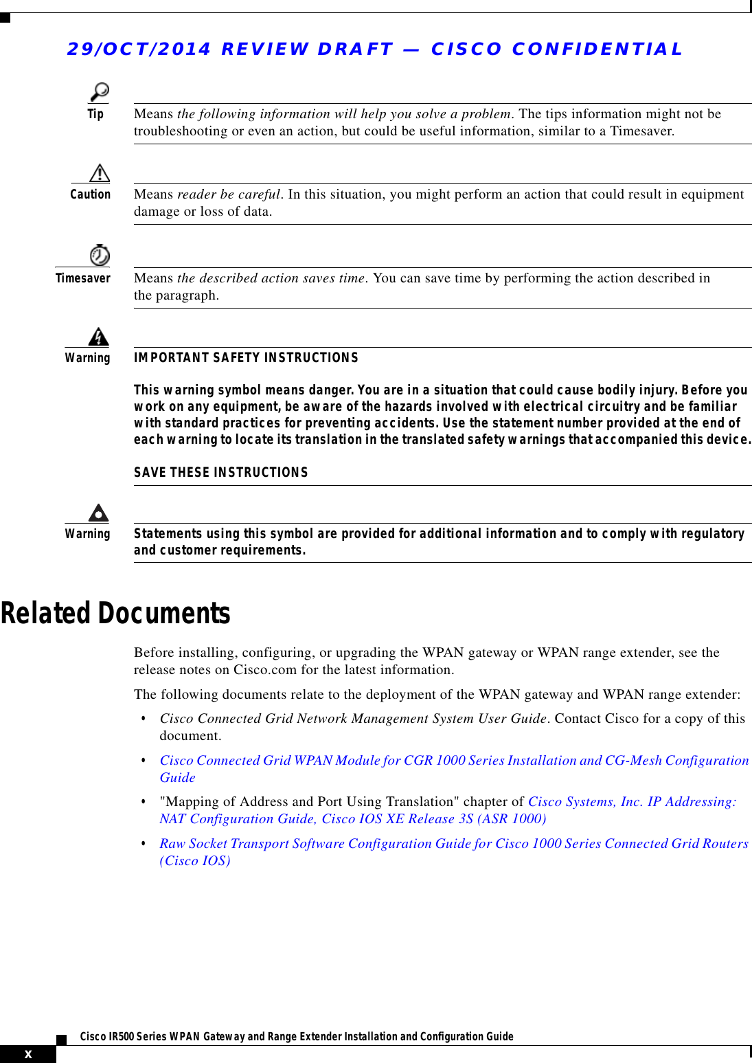 29/OCT/2014 REVIEW DRAFT — CISCO CONFIDENTIALxCisco IR500 Series WPAN Gateway and Range Extender Installation and Configuration Guide         Tip Means the following information will help you solve a problem. The tips information might not be troubleshooting or even an action, but could be useful information, similar to a Timesaver.Caution Means reader be careful. In this situation, you might perform an action that could result in equipment damage or loss of data.Timesaver Means the described action saves time. You can save time by performing the action described in the paragraph. WarningIMPORTANT SAFETY INSTRUCTIONS  This warning symbol means danger. You are in a situation that could cause bodily injury. Before you work on any equipment, be aware of the hazards involved with electrical circuitry and be familiar with standard practices for preventing accidents. Use the statement number provided at the end of each warning to locate its translation in the translated safety warnings that accompanied this device.  SAVE THESE INSTRUCTIONSWarningStatements using this symbol are provided for additional information and to comply with regulatory and customer requirements.Related DocumentsBefore installing, configuring, or upgrading the WPAN gateway or WPAN range extender, see the release notes on Cisco.com for the latest information.The following documents relate to the deployment of the WPAN gateway and WPAN range extender:  • Cisco Connected Grid Network Management System User Guide. Contact Cisco for a copy of this document.  • Cisco Connected Grid WPAN Module for CGR 1000 Series Installation and CG-Mesh Configuration Guide  • &quot;Mapping of Address and Port Using Translation&quot; chapter of Cisco Systems, Inc. IP Addressing: NAT Configuration Guide, Cisco IOS XE Release 3S (ASR 1000)   • Raw Socket Transport Software Configuration Guide for Cisco 1000 Series Connected Grid Routers (Cisco IOS)