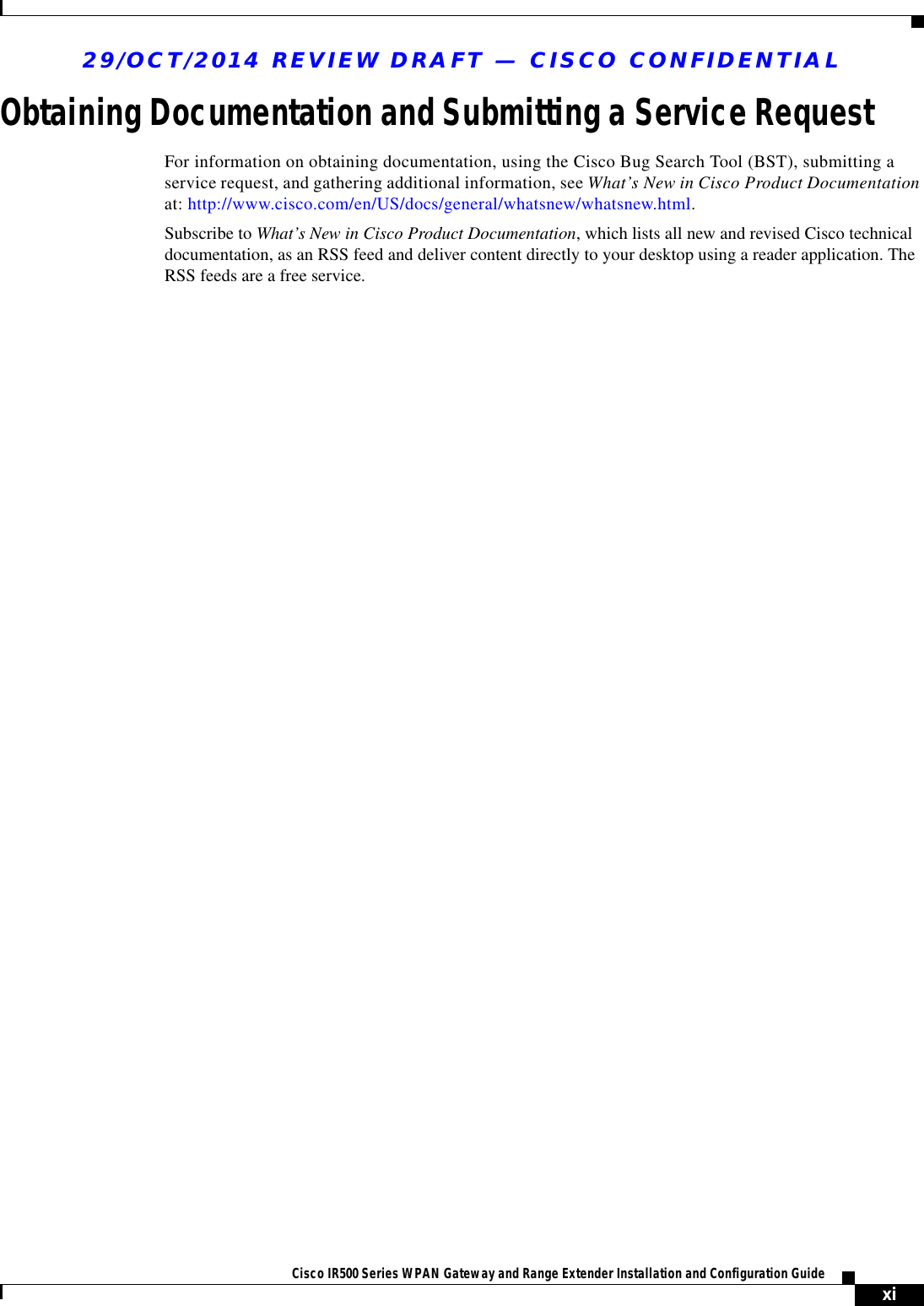 29/OCT/2014 REVIEW DRAFT — CISCO CONFIDENTIALxiCisco IR500 Series WPAN Gateway and Range Extender Installation and Configuration Guide       Obtaining Documentation and Submitting a Service RequestFor information on obtaining documentation, using the Cisco Bug Search Tool (BST), submitting a service request, and gathering additional information, see What’s New in Cisco Product Documentation at: http://www.cisco.com/en/US/docs/general/whatsnew/whatsnew.html.Subscribe to What’s New in Cisco Product Documentation, which lists all new and revised Cisco technical documentation, as an RSS feed and deliver content directly to your desktop using a reader application. The RSS feeds are a free service.