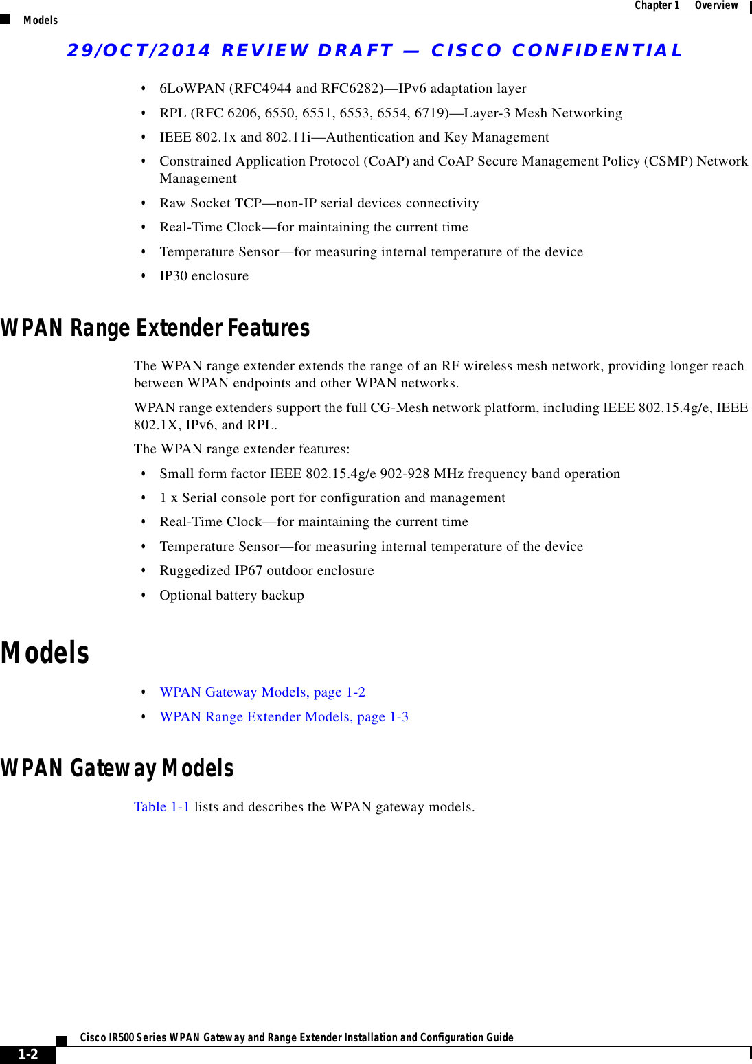 29/OCT/2014 REVIEW DRAFT — CISCO CONFIDENTIAL1-2Cisco IR500 Series WPAN Gateway and Range Extender Installation and Configuration Guide  Chapter 1      Overview Models  • 6LoWPAN (RFC4944 and RFC6282)—IPv6 adaptation layer  • RPL (RFC 6206, 6550, 6551, 6553, 6554, 6719)—Layer-3 Mesh Networking  • IEEE 802.1x and 802.11i—Authentication and Key Management  • Constrained Application Protocol (CoAP) and CoAP Secure Management Policy (CSMP) Network Management  • Raw Socket TCP—non-IP serial devices connectivity  • Real-Time Clock—for maintaining the current time  • Temperature Sensor—for measuring internal temperature of the device  • IP30 enclosureWPAN Range Extender FeaturesThe WPAN range extender extends the range of an RF wireless mesh network, providing longer reach between WPAN endpoints and other WPAN networks.WPAN range extenders support the full CG-Mesh network platform, including IEEE 802.15.4g/e, IEEE 802.1X, IPv6, and RPL.The WPAN range extender features:  • Small form factor IEEE 802.15.4g/e 902-928 MHz frequency band operation  • 1 x Serial console port for configuration and management  • Real-Time Clock—for maintaining the current time  • Temperature Sensor—for measuring internal temperature of the device  • Ruggedized IP67 outdoor enclosure  • Optional battery backupModels  • WPAN Gateway Models, page 1-2  • WPAN Range Extender Models, page 1-3WPAN Gateway ModelsTable 1-1 lists and describes the WPAN gateway models.