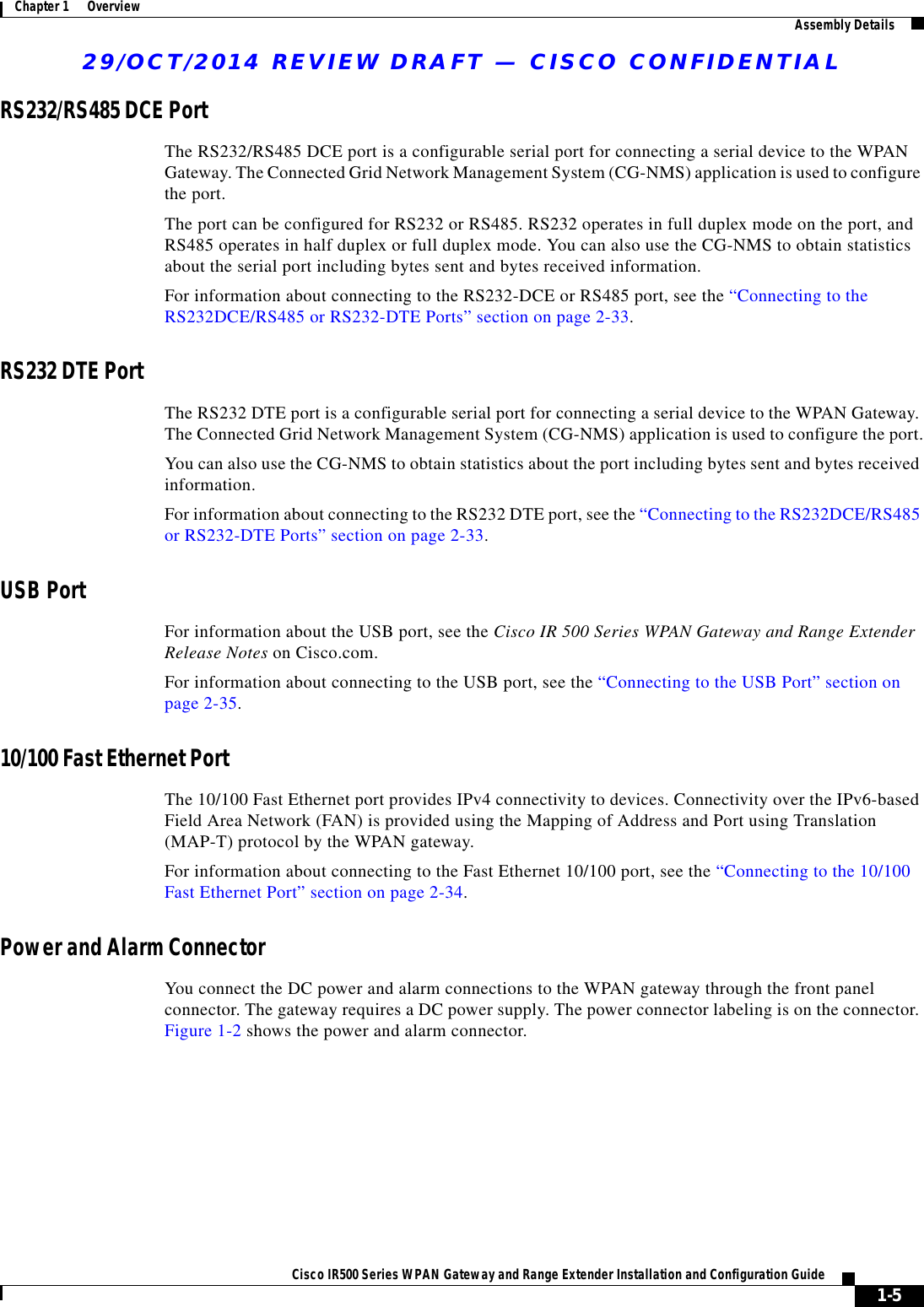 29/OCT/2014 REVIEW DRAFT — CISCO CONFIDENTIAL1-5Cisco IR500 Series WPAN Gateway and Range Extender Installation and Configuration Guide Chapter 1      Overview Assembly DetailsRS232/RS485 DCE PortThe RS232/RS485 DCE port is a configurable serial port for connecting a serial device to the WPAN Gateway. The Connected Grid Network Management System (CG-NMS) application is used to configure the port.The port can be configured for RS232 or RS485. RS232 operates in full duplex mode on the port, and RS485 operates in half duplex or full duplex mode. You can also use the CG-NMS to obtain statistics about the serial port including bytes sent and bytes received information.For information about connecting to the RS232-DCE or RS485 port, see the “Connecting to the RS232DCE/RS485 or RS232-DTE Ports” section on page 2-33.RS232 DTE PortThe RS232 DTE port is a configurable serial port for connecting a serial device to the WPAN Gateway. The Connected Grid Network Management System (CG-NMS) application is used to configure the port.You can also use the CG-NMS to obtain statistics about the port including bytes sent and bytes received information.For information about connecting to the RS232 DTE port, see the “Connecting to the RS232DCE/RS485 or RS232-DTE Ports” section on page 2-33.USB PortFor information about the USB port, see the Cisco IR 500 Series WPAN Gateway and Range Extender Release Notes on Cisco.com.For information about connecting to the USB port, see the “Connecting to the USB Port” section on page 2-35.10/100 Fast Ethernet PortThe 10/100 Fast Ethernet port provides IPv4 connectivity to devices. Connectivity over the IPv6-based Field Area Network (FAN) is provided using the Mapping of Address and Port using Translation (MAP-T) protocol by the WPAN gateway.For information about connecting to the Fast Ethernet 10/100 port, see the “Connecting to the 10/100 Fast Ethernet Port” section on page 2-34.Power and Alarm ConnectorYou connect the DC power and alarm connections to the WPAN gateway through the front panel connector. The gateway requires a DC power supply. The power connector labeling is on the connector. Figure 1-2 shows the power and alarm connector.