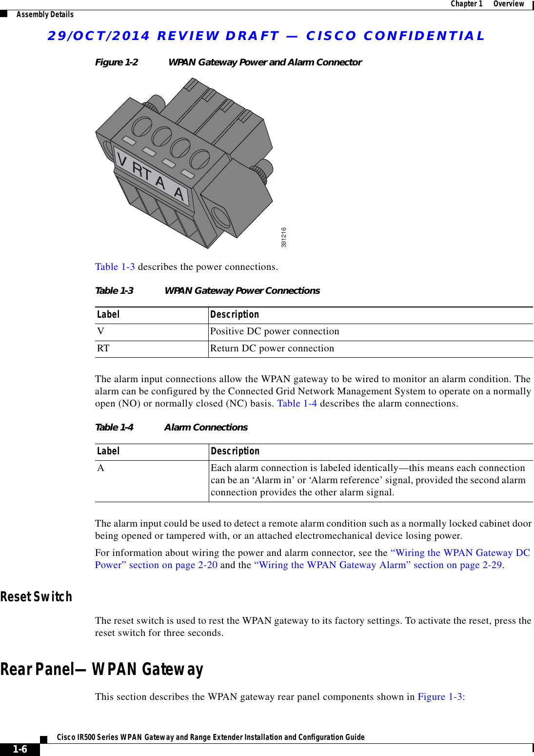 29/OCT/2014 REVIEW DRAFT — CISCO CONFIDENTIAL1-6Cisco IR500 Series WPAN Gateway and Range Extender Installation and Configuration Guide  Chapter 1      Overview Assembly DetailsFigure 1-2 WPAN Gateway Power and Alarm Connector391216Table 1-3 describes the power connections.Table 1-3 WPAN Gateway Power Connections Label DescriptionVPositive DC power connectionRT Return DC power connectionThe alarm input connections allow the WPAN gateway to be wired to monitor an alarm condition. The alarm can be configured by the Connected Grid Network Management System to operate on a normally open (NO) or normally closed (NC) basis. Table 1-4 describes the alarm connections.Table 1-4 Alarm Connections Label DescriptionAEach alarm connection is labeled identically—this means each connection can be an ‘Alarm in’ or ‘Alarm reference’ signal, provided the second alarm connection provides the other alarm signal.The alarm input could be used to detect a remote alarm condition such as a normally locked cabinet door being opened or tampered with, or an attached electromechanical device losing power.For information about wiring the power and alarm connector, see the “Wiring the WPAN Gateway DC Power” section on page 2-20 and the “Wiring the WPAN Gateway Alarm” section on page 2-29.Reset SwitchThe reset switch is used to rest the WPAN gateway to its factory settings. To activate the reset, press the reset switch for three seconds.Rear Panel—WPAN GatewayThis section describes the WPAN gateway rear panel components shown in Figure 1-3: