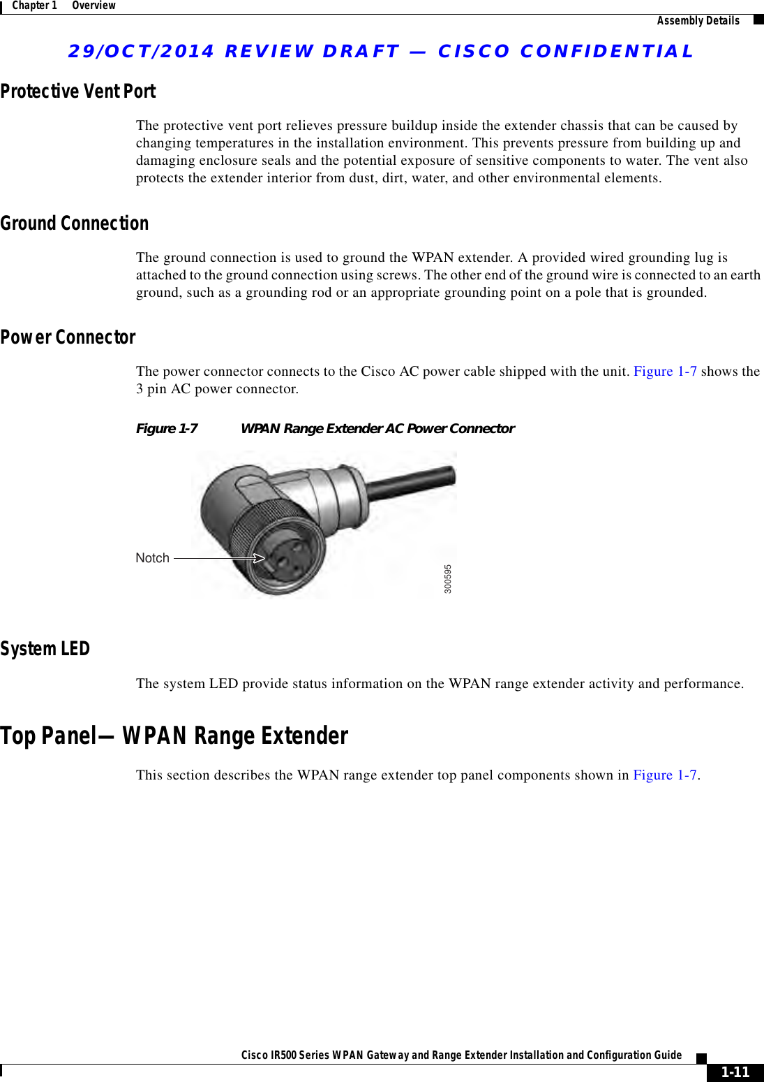 29/OCT/2014 REVIEW DRAFT — CISCO CONFIDENTIAL1-11Cisco IR500 Series WPAN Gateway and Range Extender Installation and Configuration Guide Chapter 1      Overview Assembly DetailsProtective Vent PortThe protective vent port relieves pressure buildup inside the extender chassis that can be caused by changing temperatures in the installation environment. This prevents pressure from building up and damaging enclosure seals and the potential exposure of sensitive components to water. The vent also protects the extender interior from dust, dirt, water, and other environmental elements.Ground ConnectionThe ground connection is used to ground the WPAN extender. A provided wired grounding lug is attached to the ground connection using screws. The other end of the ground wire is connected to an earth ground, such as a grounding rod or an appropriate grounding point on a pole that is grounded. Power ConnectorThe power connector connects to the Cisco AC power cable shipped with the unit. Figure 1-7 shows the 3 pin AC power connector.Figure 1-7 WPAN Range Extender AC Power Connector300595NotchSystem LEDThe system LED provide status information on the WPAN range extender activity and performance.Top Panel—WPAN Range ExtenderThis section describes the WPAN range extender top panel components shown in Figure 1-7.